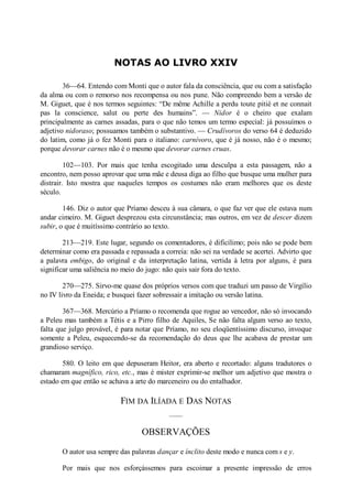 NOTAS AO LIVRO XXIV
36—64. Entendo com Monti que o autor fala da consciência, que ou com a satisfação
da alma ou com o remorso nos recompensa ou nos pune. Não compreendo bem a versão de
M. Giguet, que é nos termos seguintes: “De même Achille a perdu toute pitié et ne connait
pas la conscience, salut ou perte des humains”. — idor é o cheiro que exalam
principalmente as carnes assadas, para o que não temos um termo especial: já possuímos o
adjetivo nidoraso; possuamos também o substantivo. — Crudívoros do verso 64 é deduzido
do latim, como já o fez Monti para o italiano: carnívoro, que é já nosso, não é o mesmo;
porque devorar carnes não é o mesmo que devorar carnes cruas.
102—103. Por mais que tenha escogitado uma desculpa a esta passagem, não a
encontro, nem posso aprovar que uma mãe e deusa diga ao filho que busque uma mulher para
distrair. Isto mostra que naqueles tempos os costumes não eram melhores que os deste
século.
146. Diz o autor que Príamo desceu à sua câmara, o que faz ver que ele estava num
andar cimeiro. M. Giguet desprezou esta circunstância; mas outros, em vez de descer dizem
subir, o que é muitíssimo contrário ao texto.
213—219. Este lugar, segundo os comentadores, é dificílimo; pois não se pode bem
determinar como era passada e repassada a correia: não sei na verdade se acertei. Advirto que
a palavra embigo, do original e da interpretação latina, vertida à letra por alguns, é para
significar uma saliência no meio do jugo: não quis sair fora do texto.
270—275. Sirvo-me quase dos próprios versos com que traduzi um passo de Virgílio
no IV livro da Eneida; e busquei fazer sobressair a imitação ou versão latina.
367—368. Mercúrio a Príamo o recomenda que rogue ao vencedor, não só invocando
a Peleu mas também a Tétis e a Pirro filho de Aquiles, Se não falta algum verso ao texto,
falta que julgo provável, é para notar que Príamo, no seu eloqüentíssimo discurso, invoque
somente a Peleu, esquecendo-se da recomendação do deus que lhe acabava de prestar um
grandioso serviço.
580. O leito em que depuseram Heitor, era aberto e recortado: alguns tradutores o
chamaram magnífico, rico, etc., mas é mister exprimir-se melhor um adjetivo que mostra o
estado em que então se achava a arte do marceneiro ou do entalhador.

FIM DA ILÍADA E DAS NOTAS
OBSERVAÇÕES
O autor usa sempre das palavras dançar e ínclito deste modo e nunca com s e y.
Por mais que nos esforçássemos para escoimar a presente impressão de erros

 