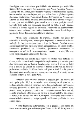 Pausilippo, com veneração e parcialidade não menores que as de Sílio
Itálico. Referiu-me como fora presenciar em Petola (a antiga Andes, a
aldeia perto do Mântua, onde nascera Virgílio) os mesmíssimos lugares,
o mesmíssimo aspecto do país, em que se inspirava o gênio campestre
do grande poeta latino. Falou-me de Roma, de Florença, de Nápoles, de
Leorne, de Pisa; tendo residido principalmente nesta última sossegada
cidade; por sua facilidade para estudos, e por sua posição central,
havendo feito dela sua residência principal na Itália, e dali fazendo
excursões a outros lugares de interesse. Facilmente se compreenderá
como a conversação de homem tão clássico sobre coisas de tais lugares
não podia deixar de possuir considerável interesse.
“Com justo sentimento de merecido triunfo, me disse ter
concluído e aperfeiçoado, pronto para impressão o manuscrito da sua
tradução de Homero — a que dava o título de Homero Brasileiro — e
que ia fazer imprimir e publicar assim que regressasse ao Brasil; tendo a
assembléia provincial do Maranhão, justamente reconhecida e
obsequiosa ao mérito de seu compatriota, votado, e ele recebido uma
soma suficiente, para a impressão da obra.
“Durante sua estada aqui visitou os objetos mais notáveis da
cidade, e não com o frívolo e superficial espírito com que a maior parte
dos visitadores hoje de Paris e Londres, etc., correm à pressa do hotel
para o palácio de Cristal, ao jardim dos bichos, deste para as casas do
parlamento, e abadia de Westminster, dali para o túnel, à noite para as
figuras de cera, ou alguma sala dançante, e na manhã seguinte para o
caminho de ferro e barco para Paris.
“Odorico quis observar primeiro o aspecto geral da cidade, em
suas principais feições, tomando uma carruagem descoberta, e
pedindo-me dirigisse eu a excursão; o que fiz, segundo seus expressados
desejos; guiando-o às mais belas e notáveis partes da capital; ruas,
praças, terraços, parques, pontes, etc., entrando mesmo, bem que de
corrida, em alguns edifícios, como na bela e grande catedral católica de
S. Jorge, e no Museu das Artes Kensington. Viu depois em detalhe as
coisas mais interessantes, comigo, quando podia acompanhá-lo, ou com
outros guias.
“Tinha finalmente determinado, com a precisão que punha em
todas as suas coisas, partir de novo para França no dia 19 de Agosto, e a

 