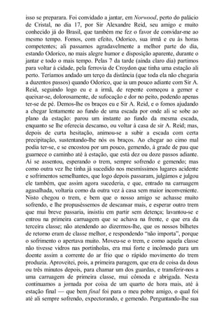 isso se preparara. Foi convidado a jantar, em orwood, perto do palácio
de Cristal, no dia 17, por Sir Alexandre Reid, seu amigo e muito
conhecido já do Brasil, que também me fez o favor de convidar-me ao
mesmo tempo. Fomos, com efeito, Odorico, sua irmã e eu às horas
competentes; ali passamos agradavelmente a melhor parte do dia,
estando Odorico, no mais alegre humor e disposição aparente, durante o
jantar e todo o mais tempo. Pelas 7 da tarde (ainda claro dia) partimos
para voltar à cidade, pela ferrovia de Croydon que tinha uma estação ali
perto. Teríamos andado um terço da distância (que toda ela não chegaria
a duzentos passos) quando Odorico, que ia um pouco adiante com Sir A.
Reid, seguindo logo eu e a irmã, de repente começou a gemer e
queixar-se, dolorosamente, de sufocação e dor no peito, podendo apenas
ter-se de pé. Demos-lhe os braços eu e Sir A. Reid, e o fomos ajudando
a chegar lentamente ao fundo de uma escada por onde ali se sobe ao
plano da estação: parou um instante ao fundo da mesma escada,
enquanto se lhe oferecia descanso, ou voltar à casa de sir A. Reid; mas,
depois de curta hesitação, animou-se a subir a escada com certa
precipitação, sustentando-lhe nós os braços. Ao chegar ao cimo mal
podia ter-se, e se encostou por um pouco, gemendo, à grade de pau que
guarnece o caminho até à estação, que está dez ou doze passos adiante.
Aí se assentou, esperando o trem, sempre sofrendo e gemendo; mas
como outra vez lhe tinha já sucedido nos mesmíssimos lugares acidente
e sofrimentos semelhantes, que logo depois passaram, julgámos e julgou
ele também, que assim agora sucederia, e que, entrado na carruagem
agasalhada, voltaria como da outra vez à casa sem maior inconveniente.
Nisto chegou o trem, e bem que o nosso amigo se achasse muito
sofrendo, e lhe propuséssemos de descansar mais, e esperar outro trem
que mui breve passaria, insistiu em partir sem detença; lavantou-se e
entrou na primeira carruagem que se achava na frente, e que era da
terceira classe; não atendendo ao dizermos-lhe, que os nossos bilhetes
de retorno eram de classe melhor, e respondendo “não importa”, porque
o sofrimento o apertava muito. Moveu-se o trem, e como aquela classe
não tivesse vidros nas portinholas, era mui forte e incômodo para um
doente assim a corrente do ar frio que o rápido movimento do trem
produzia. Aproveitei, pois, a primeira paragem, que era de coisa da dous
ou três minutos depois, para chamar um dos guardas, e transferir-nos a
uma carruagem de primeira classe, mui cômoda e abrigada. Nesta
continuamos a jornada por coisa de um quarto de hora mais, até à
estação final — que bem final foi para o meu pobre amigo, o qual foi
até ali sempre sofrendo, expectorando, e gemendo. Perguntando-lhe sua

 