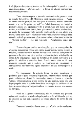 irmã, já perto do termo da jornada, se lhe doía o peito? respondeu, com
certa impaciência — Doi-me tudo — e foram as últimas palavras que
neste mundo proferiu.
“Dous minutos depois, e passadas as oito da noite, parou o trem
na estação de Londres, e D. Melitina (a irmã) me disse ansiosa — “Veja
se chama um dos guardas, que nos ajude a levar meu irmão a uma sala
quente, a ver se lhe passa este mal.” — Saltei da carruagem; chamei o
primeiro guarda que apareceu; voltei a entrar, tudo em menos de um
minuto, e achei Odorico morto, bem que encostado, como se dormisse,
ao canto da carruagem! Não sabendo porém ainda se com efeito era
morto, tomei-lhe o pulso, e achei que todo o movimento do sangue tinha
cessado. A irmã que estava de pé na maior ânsia me disse com hesitação
— “Estará morto?” — Ao que respondi: — “Infelizmente creio que
sim”.
“Pronto chegou médico ou cirurgião, que os empregados da
Ferrovia mandaram à pressa vir; entrou na carruagem, tomou o pulso a
Odorico, e sem dizer uma palavra desatou-lhe o lenço de seda preta do
pescoço, e lhe atou com ele o queixo, pondo-se também a fechar-lhe os
olhos. Esta linguagem de ação do facultativo era assaz expressiva; e a
pobre D. Melitina a entendeu bem, ficando como fora de si, não
querendo consentir que o cadáver se removesse da carruagem, e
entregando-se pelo momento àquela intensa dor em que não tem poder a
razão.
“Os empregados da estação foram os mais atenciosos, e
pacientes que se pode imaginar; eu persuadi, e representei o melhor que
pude; e finalmente, depois de considerável demora, tirou-se o corpo do
veículo, e transferindo-se a uma espécie de leito portátil, levou-se a um
lugar próprio; onde a polícia tinha de se encarregar do cadáver até se
fazer o exame (inquest); depositando-se no entanto na casa dos mortos
da paróquia.
“Aqui foi a grande dificuldade; pois os homens não podiam
deixar sair o cadáver senão levado pela polícia; e D. Melitina não queria,
no excesso de sua dor, separar-se de modo algum do corpo de seu
irmão.
“Passaram boas duas horas antes que afinal a razão recobrasse

 