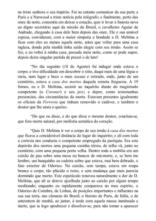 na triste senhora o seu império. Fui no entanto comunicar da sua parte a
Paris e a Narwood a triste notícia pelo telégrafo; e finalmente, perto das
onze da noite, consentiu em deixar a estação, quis ir levar a funesta nova
ao digno secretário aqui da missão do Brasil, o cavalheiro Aguiar de
Andrade, chegando à casa dele bem depois das onze. Ele e sua amável
esposa, convidaram, com a maior simpatia e bondade a D. Melitina a
ficar com eles ao menos aquela noite, antes que voltar para uma casa
inglesa, donde pela manhã tinha saído alegre com seu irmão. Assim se
fez, e eu voltei à minha casa, passada meia noite, como se pode supor,
depois desta singular partida de prazer e de luto!
“No dia seguinte (18 de Agosto) fui indagar onde estava o
corpo; e tive dificuldade em descobrir o sítio, daqui mais de uma légua e
meia, num lugar e beco o mais escuso e retirado, onde, junto de um
cemitério, estava a casa dos mortos daquela remota freguesia. A 19
fomos, eu e D. Melitina, assistir ao inquérito diante do magistrado
competente (o Coroner) e seu jury; e depor, como testemunhas
presenciais, das circunstâncias da morte. Estavam presentes igualmente
os oficiais da Ferrovia que tinham removido o cadáver, e também o
doutor que lhe atara o queixo.
“Do que eu disse, e do que disse o mesmo doutor, concluiu-se,
que fora morte natural, por moléstia asmática do coração.
“Quis D. Melitina ir ver o corpo de seu irmão à casa dos mortos
que ficava a considerável distância do lugar do inquérito; e ali com toda
a cortesia nos conduziu o competente empregado da paróquia. Era este
depósito dos mortos uma pequena casinha térrea, de telha vã, junto ao
cemitério, com uma pequena porta velha. Dentro toda a mobília era um
caixão de pau sobre uma mesa ou bancos de má-morte, e, se bem me
lembro, um banquinho ou cadeira sobre que estava, mui bem dobrado, o
fato exterior de Odorico. No caixão, sem tampa, estava em roupa
branca o corpo, tão plácido o rosto, e sem mudança que mais parecia
dormindo que morto. Este espetáculo renovou naturalmente a dor de D.
Melitina, que ali se deteve ajoelhada junto ao caixão por algum tempo
meditando; enquanto eu rapidamente comparava no meu espírito, o
Odorico de Coimbra, de Lisboa, de posições importantes e influentes na
sua sua terra, nas câmaras do Brasil; o literato de Paris, de Itália, o de
anteontem de manhã, ao jantar, à tarde com aquela massa inanimada e
inerte, que ia logo apodrecer e dissolver-se, para não tornar a aparecer

 