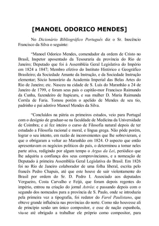 [MANOEL ODORICO MENDES]
No Dicionário Bibliográfico Português diz o Sr. Inocêncio
Francisco da Silva o seguinte:
“Manoel Odorico Mendes, comendador da ordem de Cristo no
Brasil, Inspetor aposentado da Tesouraria da província do Rio de
Janeiro; Deputado que foi à Assembléia Geral Legislativa do Império
em 1824 a 1847; Membro efetivo do Instituto Histórico e Geográfico
Brasileiro; da Sociedade Amante da Instrução, e da Sociedade Instrução
elementar; Sócio honorário da Academia Imperial das Belas Artes do
Rio de Janeiro; etc. Nasceu na cidade de S. Luís do Maranhão a 24 de
Janeiro de 1799, e foram seus pais o capitão-mor Francisco Raimundo
da Cunha, fazendeiro de Itapicuru, e sua mulher D. Maria Raimunda
Corrêa de Faria. Tomou porém o apelido de Mendes de seu tio,
padrinho e pai adotivo Manoel Mendes da Silva.
“Concluídos na pátria os primeiros estudos, veio para Portugal
com o desígnio de graduar-se na faculdade de Medicina da Universidade
de Coimbra; e aí fez inteiro o curso de Filosofia natural depois de ter
estudado a Filosofia racional e moral, e língua grega. Não pôde porém,
lograr o seu intento, em razão de inconvenientes que lhe sobrevieram, e
que o obrigaram a voltar ao Maranhão em 1824. O aspecto que então
apresentavam os negócios politicos do país, o determinou a tomar neles
parte ativa, redigindo por algum tempo o Argus da Lei, periódico que
lhe adquiriu a confiança dos seus comprovincianos, e a nomeação de
Deputado à primeira Assembléia Geral Legislativa do Brasil. Em 1826
foi no Rio de Janeiro colaborador de uma folha liberal, escrita pelo
francês Pedro Chapuis, até que este houve de sair violentamente do
Brasil por ordem do Sr. D. Pedro I. Associado aos deputados
Vergueiro, Costa Carvalho e Feijó, que foram depois regentes do
império, entrou na criação do jornal Astréa: e passando depois com o
segundo dos nomeados para a província de S. Paulo, onde se introduzia
pela primeira vez a tipografia, foi redator do Farol Paulistano, que
obteve grande influência nas províncias do norte. Como não houvesse ali
de princípio senão um único compositor, e esse de nação espanhola,
viu-se até obrigado a trabalhar ele próprio como compositor, para

 