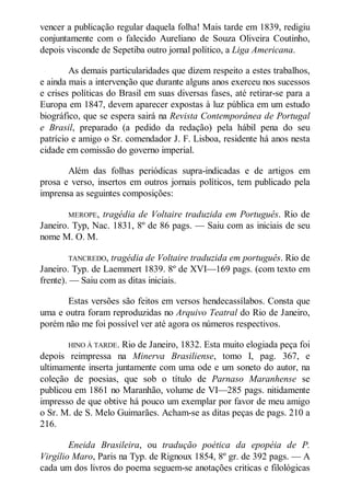 vencer a publicação regular daquela folha! Mais tarde em 1839, redigiu
conjuntamente com o falecido Aureliano de Souza Oliveira Coutinho,
depois visconde de Sepetiba outro jornal político, a Liga Americana.
As demais particularidades que dizem respeito a estes trabalhos,
e ainda mais a intervenção que durante alguns anos exerceu nos sucessos
e crises políticas do Brasil em suas diversas fases, até retirar-se para a
Europa em 1847, devem aparecer expostas à luz pública em um estudo
biográfico, que se espera sairá na Revista Contemporânea de Portugal
e Brasil, preparado (a pedido da redação) pela hábil pena do seu
patrício e amigo o Sr. comendador J. F. Lisboa, residente há anos nesta
cidade em comissão do governo imperial.
Além das folhas periódicas supra-indicadas e de artigos em
prosa e verso, insertos em outros jornais políticos, tem publicado pela
imprensa as seguintes composições:
MEROPE,

tragédia de Voltaire traduzida em Português. Rio de
Janeiro. Typ, Nac. 1831, 8º de 86 pags. — Saiu com as iniciais de seu
nome M. O. M.
TANCREDO,

tragédia de Voltaire traduzida em português. Rio de
Janeiro. Typ. de Laemmert 1839. 8º de XVI—169 pags. (com texto em
frente). — Saiu com as ditas iniciais.
Estas versões são feitos em versos hendecassílabos. Consta que
uma e outra foram reproduzidas no Arquivo Teatral do Rio de Janeiro,
porém não me foi possível ver até agora os números respectivos.
HINO À TARDE.

Rio de Janeiro, 1832. Esta muito elogiada peça foi
depois reimpressa na Minerva Brasiliense, tomo I, pag. 367, e
ultimamente inserta juntamente com uma ode e um soneto do autor, na
coleção de poesias, que sob o título de Parnaso Maranhense se
publicou em 1861 no Maranhão, volume de VI—285 pags. nitidamente
impresso de que obtive há pouco um exemplar por favor de meu amigo
o Sr. M. de S. Melo Guimarães. Acham-se as ditas peças de pags. 210 a
216.
Eneida Brasileira, ou tradução poética da epopéia de P.
Virgílio Maro, Paris na Typ. de Rignoux 1854, 8º gr. de 392 pags. — A
cada um dos livros do poema seguem-se anotações criticas e filológicas

 