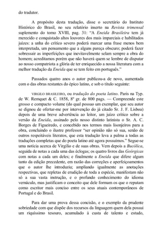 do tradutor.
A propósito desta tradução, disse o secretário do Instituto
Histórico do Brasil, no seu relatório inserto na Revista trimensal
suplemento do tomo XVIII, pag. 31: “A Eneida Brasileira tem já
merecido e conquistado altos louvores dos mais imparciais e habilitados
juízes: a unha do crítico severo poderá marcar uma frase menos bem
interpretada, um pensamento que a alguns pareça obscuro; poderá fazer
sobressair as imperfeições que inevitavelmente selam sempre a obra do
homem; acreditamos porém que não haverá quem se lembre de disputar
ao nosso compatriota a glória de ter enriquecido a nossa literatura com a
melhor tradução da Eneida que se tem feito em português.”
Passados quatro anos o autor publicou-a de novo, aumentada
com o das obras restantes do épico latino, e sob o título seguinte:
VIRGILO BRASILEIRO,

ou tradução do poeta latino. Paris na Typ.
de W. Remquet & C. 1858, 8º gr. de 800 pags. — Compreende este
grosso e compacto volume (do qual possuo um exemplar, que seu autor
se dignou de ofertar-me por intervenção do já citado Sr. J. F. Lisboa)
depois de uma breve advertência ao leitor, um juízo crítico sobre a
versão da Eneida, assinado pelo nosso distinto latinista o Sr. A. C.
Borges de Figueiredo, e concebido nos termos mais lisonjeiros para a
obra, concluindo o ilustre professor “ser opinião não só sua, senão de
outros respeitáveis literatos, que esta tradução leva a palma a todas as
traduções completas que do poeta latino até agora possuímos.” Segue-se
uma notícia acerca de Virgílio e de suas obras. Vem depois a Bucólica,
seguida de notas a cada uma das éclogas; os quatro livros das Geórgicas
com notas a cada um deles; e finalmente a Eneida que difere algum
tanto da edição precedente, em razão das correções e aperfeiçoamentos
que o autor lhe introduziu; ampliando igualmente as anotações
respectivas, que repletas de erudição de toda a espécie, manifestam não
só a sua vasta instrução, e o profundo conhecimento do idioma
vernáculo, mas justificam o conceito que dele formam os que o reputam
como escritor mais conciso entre os seus atuais contemporâneos de
Portugal e do Brasil.
Para dar uma prova dessa concisão, e o exemplo da prudente
sobriedade com que dispõe dos recursos da linguagem quem dela possui
um riquíssimo tesouro, acumulado à custa de talento e estudo,

 