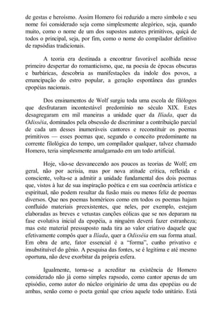 de gestas e heroísmo. Assim Homero foi reduzido a mero símbolo e seu
nome foi considerado seja como simplesmente alegórico, seja, quando
muito, como o nome de um dos supostos autores primitivos, quiçá de
todos o principal, seja, por fim, como o nome do compilador definitivo
de rapsódias tradicionais.
A teoria era destinada a encontrar favorável acolhida nesse
primeiro despertar do romanticismo, que, na poesia de épocas obscuras
e barbáricas, descobria as manifestações da índole dos povos, a
emancipação do estro popular, a geração espontânea das grandes
epopéias nacionais.
Dos ensinamentos de Wolf surgiu toda uma escola de filólogos
que desfrutaram incontestável predomínio no século XIX. Estes
desagregaram em mil maneiras a unidade quer da Ilíada, quer da
Odisséia, dominados pela obsessão de discriminar a contribuição parcial
de cada um desses inumeráveis cantores e reconstituir os poemas
primitivos — esses poemas que, segundo o conceito predominante na
corrente filológica do tempo, um compilador qualquer, talvez chamado
Homero, teria simplesmente amalgamado em um todo artificial.
Hoje, vão-se desvanecendo aos poucos as teorias de Wolf; em
geral, não por acrisia, mas por nova atitude crítica, refletida e
consciente, volta-se a admitir a unidade fundamental dos dois poemas
que, vistos à luz de sua inspiração poética e em sua coerência artística e
espiritual, não podem resultar da fusão mais ou menos feliz de poemas
diversos. Que nos poemas homéricos como em todos os poemas hajam
confluído materiais preexistentes, que neles, por exemplo, estejam
elaboradas as breves e vetustas canções eólicas que se nos deparam na
fase evolutiva inicial da epopéia, a ninguém deverá fazer estranheza;
mas este material pressuposto nada tira ao valor criativo daquele que
efetivamente compôs quer a Ilíada, quer a Odisséia em sua forma atual.
Em obra de arte, fator essencial é a “forma”, cunho privativo e
insubstituível do gênio. A pesquisa das fontes, se é legítima e até mesmo
oportuna, não deve exorbitar da própria esfera.
Igualmente, torna-se a acreditar na existência de Homero
considerado não já como simples rapsodo, como cantor apenas de um
episódio, como autor do núcleo originário de uma das epopéias ou de
ambas, senão como o poeta genial que criou aquele todo unitário. Está

 
