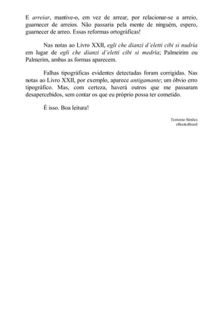 E arreiar, mantive-o, em vez de arrear, por relacionar-se a arreio,
guarnecer de arreios. Não passaria pela mente de ninguém, espero,
guarnecer de arreo. Essas reformas ortográficas!
Nas notas ao Livro XXII, egli che dianzi d’eletti cibi si nudrìa
em lugar de egli che dianzi d’eletti cibi si medrìa; Palmeirim ou
Palmerim, ambas as formas aparecem.
Falhas tipográficas evidentes detectadas foram corrigidas. Nas
notas ao Livro XXII, por exemplo, aparece antigamante; um óbvio erro
tipográfico. Mas, com certeza, haverá outros que me passaram
desapercebidos, sem contar os que eu próprio possa ter cometido.
É isso. Boa leitura!
Teotonio Simões
eBooksBrasil

 