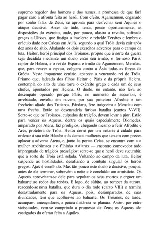 supremo regedor dos homens e dos numes, a promessa de que fará
pagar caro a afronta feita ao herói. Com efeito, Agamemnon, enganado
por sonho falaz de Zeus, se apronta para desfechar sem Aquiles o
ataque decisivo. Antes de tudo, tenta, pouco oportunamente, as
disposições do exército, onde, por pouco, alastra a revolta, sofreada
graças a Ulisses, que fustiga o insolente e rebelde Tersites e lembra o
oráculo dado por Calcas em Áulis, segundo o qual Tróia devia cair após
dez anos de sítio. Abalando os dois exércitos adversos para o campo da
luta, Heitor, herói principal dos Troianos, propõe que a sorte da guerra
seja decidida mediante um duelo entre seu irmão, o formoso Páris,
raptor de Helena, e o rei de Esparta e irmão de Agamemnon, Menelau,
que, para reaver a esposa, coligara contra a Ásia todas as forças da
Grécia. Neste imponente cenário, aparece o venerando rei de Tróia,
Príamo que, ladeado dos filhos Heitor e Páris e da própria Helena,
contempla do alto de uma torre o exército grego e cada um de seus
chefes, apontados por Helena. O duelo, no entanto, não leva ao
desempate operado porque Páris, no momento de sucumbir, é
arrebatado, envolto em nuvem, por sua protetora Afrodite e um
frecheiro aliado dos Troianos, Pândaro, fere traiçoeiro a Menelau com
uma frecha. Então se desencadeia furiosa batalha (cantos V-VII).
Sente-se que os Troianos, culpados de traição, devem levar a pior. Estão
para vencer os Aqueus, dentre os quais especialmente Diomedes,
amparado por Atena, faz prodígios, chegando mesmo a ferir Afrodite e
Ares, protetora de Tróia. Heitor corre por um instante à cidade para
ordenar à sua mãe Hécuba e às demais mulheres que tentem com preces
aplacar a adversa Atena, e, junto às portas Ceias, se encontra com sua
mulher Andrômaca e o filhinho Astianax — encontro comovedor todo
impregnado de trágicos presságios: sente-se que o herói deve sucumbir,
que a sorte de Tróia está selada. Voltando ao campo da luta, Heitor
suspende as hostilidades, desafiando a combate singular os heróis
gregos. Ajax é escolhido. Mas tão pouco este duelo é decisivo, porque,
antes de ele terminar, sobrevém a noite e é concluído um armistício. Os
Aqueus aproveitam-se dele para sepultar os seus mortos e erguer um
baluarte ao redor das tendas. E logo, de súbito, ao romper da aurora,
reacende-se nova batalha, que dura o dia todo (canto VIII) e termina
desastradamente para os Aqueus, pois, desamparados de suas
divindades, têm que acolher-se ao baluarte. Os Troianos, de tarde,
acampam, ameaçadores, a pouca distância na planura. Assim, por entre
vicissitudes, vem-se cumprindo a promessa de Zeus; os Aqueus são
castigados da ofensa feita a Aquiles.

 
