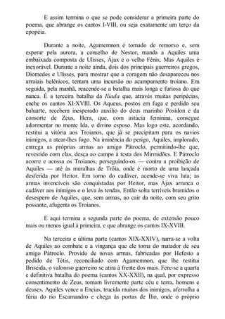E assim termina o que se pode considerar a primeira parte do
poema, que abrange os cantos I-VIII, ou seja exatamente um terço da
epopéia.
Durante a noite, Agamemnon é tomado de remorso e, sem
esperar pela aurora, a conselho de Nestor, manda a Aquiles uma
embaixada composta de Ulisses, Ájax e o velho Fênix. Mas Aquiles é
inexorável. Durante a noite ainda, dois dos principais guerreiros gregos,
Diomedes e Ulisses, para mostrar que a coragem não desapareceu nos
arraiais helênicos, tentam uma incursão no acampamento troiano. Em
seguida, pela manhã, reacende-se a batalha mais longa e furiosa do que
nunca. É a terceira batalha da Ilíada que, através muitas peripécias,
enche os cantos XI-XVIII. Os Aqueus, postos em fuga e perdido seu
baluarte, recebem inesperado auxílio do deus marinho Posídon e da
consorte de Zeus, Hera, que, com astúcia feminina, consegue
adormentar no monte Ida, o divino esposo. Mas logo este, acordando,
restitui a vitória aos Troianos, que já se precipitam para os navios
inimigos, a atear-lhes fogo. Na iminência do perigo, Aquiles, implorado,
entrega as próprias armas ao amigo Pátroclo, permitindo-lhe que,
revestido com elas, desça ao campo á testa dos Mirmidões. E Pátroclo
acorre e acossa os Troianos, perseguindo-os — contra a proibição de
Aquiles — até às muralhas de Tróia, onde é morto de uma lançada
desferida por Heitor. Em torno do cadáver, acende-se viva luta; as
armas invencíveis são conquistadas por Heitor, mas Ájax arranca o
cadáver aos inimigos e o leva às tendas. Então solta terríveis bramidos o
desespero de Aquiles, que, sem armas, ao cair da noite, com seu grito
possante, afugenta os Troianos.
E aqui termina a segunda parte do poema, de extensão pouco
mais ou menos igual à primeira, e que abrange os cantos IX-XVIII.
Na terceira e última parte (cantos XIX-XXIV), narra-se a volta
de Aquiles ao combate e a vingança que ele toma do matador de seu
amigo Pátroclo. Provido de novas armas, fabricadas por Hefesto a
pedido de Tétis, reconciliado com Agamemnon, que lhe restitui
Briseida, o valoroso guerreiro se atira à frente dos mais. Fere-se a quarta
e definitiva batalha do poema (cantos XX-XXII), na qual, por expresso
consentimento de Zeus, tomam livremente parte céu e terra, homens e
deuses. Aquiles vence a Eneias, trucida muitos dos inimigos, aferrolha a
fúria do rio Escamandro e chega às portas de Ílio, onde o próprio

 