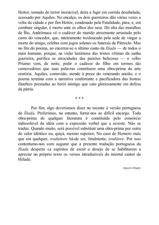 Heitor, tomado de terror invencível, deita a fugir em corrida desabalada,
acossado por Aquiles. No encalço, os dois guerreiros dão várias vezes a
volta da cidade e por fim Heitor, condenado pela Fatalidade, pára, e, em
combate singular, é morto ante os olhos dos seus. Do alto das muralhas
de Ílio, Andrômaca vê o cadáver do marido atrozmente arrastado pelo
carro do vencedor, que, inteiramente tresloucado pela sede de vingar a
morte do amigo, celebra com jogos solenes os funerais de Pátroclo. Mas
no fim do poema, ao encerrar-se o último canto da Ilíada — de todos o
mais humano, porque, na visão lastimosa das tristes vítimas da sanha
guerreira, purifica as atrocidades das paixões belicosas — o velho
Príamo vem, de noite, pedir o cadáver do filho em termos tão
comovedores que suas palavras constituem uma obra-prima da arte
oratória. Aquiles, comovido, atende à prece do venerando ancião, e o
poema termina com a narrativa confortante e pacificadora das honras
fúnebres prestadas ao herói inimigo que caiu gloriosamente em defesa
da pátria.
***
Por fim, algo deveríamos dizer no tocante à versão portuguesa
da Íliada. Preferimos, no entanto, furtar-nos ao difícil encargo. Toda
obra-prima de qualquer literatura é constituída pelo consórcio
indissolúvel da idéia com a expressão verbal que a reveste. Não se
traduz. Quando muito, será possível substituir uma obra-prima por outra
de valor idêntico ou, quiçá, mesmo superior, No caso de Homero mais
que em qualquer, traduttore há-de ser, fatalmente, traditore. Por isso
contentamo-nos com augurar que a presente tradução portuguesa da
Ilíada desperte ca espíritos de escol o desejo de se habilitarem a
apreciar no próprio texto os versos intraduzíveis do imortal cantor da
Hélade.
Augusto Magne

 