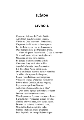 ILÍADA
LIVRO I.

Canta-me, ó deusa, do Peleio Aquiles
A ira tenaz, que, lutuosa aos Gregos,
Verdes no Orco lançou mil fortes almas,
Corpos de heróis a cães e abutres pasto:
Lei foi de Jove, em rixa ao discordarem
O de homens chefe e o Mirmidon divino.
Nume há que os malquistasse? O que o Supremo
Teve em Latona. Infenso um letal morbo
No campo ateia; o povo perecia,
Só porque o rei desacatara a Crises.
Com ricos dons remir viera a filha
Aos alados baixéis, nas mãos o cetro
E a do certeiro Apolo ínfula sacra.
Ora e aos irmãos potentes mais se humilha:
“Atridas, vós Aqueus de fina greva,
Raso o muro Priâmeo, assim regresso
Vos dêem feliz do Olimpo os moradores!
Peço a minha Criseida, eis seu resgate;
Reverentes à prole do Tonante,
Ao Longe-vibrador, soltai-me a filha.”
Que, aceito o preço esplêndido, se acate
O sacerdote murmuraram todos;
Mas desprouve a Agamemnon, que o doesta
E expele duro: “Em cerco às naus bojudas
Não me apareças mais, quer ouses, velho,
Deter-te ou retornar; nem áureo cetro,
Nem ínfula do deus quiçá te valha.
Nunca a libertarei, té que envelheça
Fora da pátria, em meu palácio de Argos

 