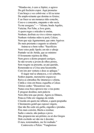 “Mandas-me, ó caro a Júpiter, o agravo
Do grã frecheiro expor. Aqui prometas
Com braço e voz cobrir-me: o fel eu temo
Do amplo-reinante que domina os Graios;
E ao fraco se um monarca ódio concebe,
Cose-o e concentra, enquanto o não sacia.
Tu me assegura.” — “Afouto, brada Aquiles,
Vaticina. Por Febo, a Jove grato,
A quem rogas e oráculos te ensina,
Nenhum, desfrute eu vivo o térreo aspecto,
Nenhum violentas mãos te porá, Calcas;
Nem que seja Agamemnon, que entre Aquivos
De mais prestante e augusto se ufaneia.”
Anima-se o bom velho: “Sacrifícios
Nem votos pede Apolo; em nós o ultraje
Punindo vai do Atrida, que ao ministro
O livramento rejeitou da filha;
Nem grave a destra poupará castigos,
Se não reverte a jovem de olhos pretos,
Sem resgate ou presente, ao pai querido,
Remetendo-se a Crisa uma hecatombe.
Com isto por ventura o deus se aplaque.”
O áugur mal se abancava, o rei soberbo,
Senhor pujante, merencório ergueu-se:
Raiva as entranhas lhe intumesce e afuma,
Cintila a vista em brasa; esguelha a Calcas
Tétrico cenho: “Desastroso vate,
Nunca essa boca aprouve-me: o teu ponto
É pregoar desditas; nem palavra
Nem obra tens que preste. Agora os Dânaos,
Pena-os Febo em vingança da retida
Criseida em quem me inflamo, a quem pospunha
Clitemnestra gentil que esposei virgem,
Que não lhe cede em garbo, engenho e prendas.
Pois mais convém, liberta a restituo;
Sadio o anseio, não padeça o povo.
Mas preparai-me um prêmio; eu só dos Gregos
Dele excluído ser não me é decente;
O meu, testemunhais, me foi roubado.”
Controverte o Peleio: “Vanglorioso

 