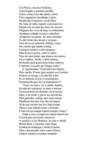 Um Pirítoo, um divo Polifemo,
Teseu Egides a imortais parelho.
Outros como estes não nutria a terra:
Feros pugnaram trucidando a feros
Montícolas Centauros. Lá de Pilos,
Da Ápia eu vinha rogado; conversava-os,
Quanto era em mim nas lutas me exercia.
Ninguém dos vivos de hoje os contrastara;
Atendiam contudo os meus conselhos:
Atendê-los vos praza. Ao mais estrênuo
Tu não tomes dos nossos a só paga;
Nem de ao rei contravir, Pelides, cures;
Dos eleitos que Júpiter estima,
Cetrígero nenhum se lhe equipara:
Mãe deusa te gerou, valor te sobra;
Tem ele mais poder, que impera em muitos.
Eu to suplico, Atrida, a fúria amaina,
Sê brando para quem nesta árdua empresa
É baluarte e escudo aos Gregos todos.”
E Agamemnon: “Com tento nos falaste,
Reto ancião. Primar quer sempre esse homem,
Poderio se arroga, e eu não lho sofro.
Se os imortais invicto o constituíram,
Permitem-lhe por isso os impropérios?”
“Fraco eu seria e vil, o atalha Aquiles,
Se inda me sujeitasse: os mais o aturem;
Cesse em mim teu domínio, eu to recuso.
Digo, e na mente o grava: ao retomardes
Meu galardão, contigo nem com outrem
Pendência travarei; mas não me toques
Al do que encerro em leve bojo escuro.
Ousa-o; que saberão como o defendo
Como em teu sangue impuro ensopo a lança.”
Finda a rixa, o congresso Aqueu dissolvem.
O herói para seu bordo retirou-se,
A escolta e o seu Menécio. Ao mar o Atrida
Baixel deita, e remeiros vinte elege;
Conduz no embarque a nítida Criseida,
Mais a hecatombe: sob o cauto Ulisses
Fendem rápido as úmidas campinas.

 