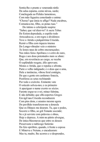 Sentiu-lhe o pranto a veneranda ninfa:
Da salsa espuma, como névoa, surde;
Conchegada ao Pelides lamentoso,
Com mão fagueira consolando o anima:
“Choras? que ânsia te aflige? Nada encubras,
Comunica-me, filho, as penas tuas.”
Do íntimo o celerípede suspira:
“Sabes; que val dizer-to? A sacra Tebas
De Eetion depredada, o espólio todo
Arrecadou-se, e em regra o dividimos:
Teve o Atrida a pulquérrima Criseida.
Remir a filha com riqueza imensa
Do Longe-vibrador veio o ministro
Às lestes naus de cobre encouraçadas;
Nas mãos faixa Apolínea e o cetro de ouro,
Roga e aos dous potentados mais se abate:
Que, em reverência ao cargo, se receba
O esplêndido resgate, áfio aprovam;
Menos o Atrida, que o repulsa e afronta.
Parte o velho indignado; e o deus que o ama,
Dele a instâncias, vibrou feral contágio,
De que a gente em cardumes fenecia,
Pestíferas as setas rechinando
Por todo o exército. Eminente vate
O oráculo solveu-nos; e eu primeiro
A apaziguar o nume exorto os sócios.
Furente ergue-se o rei, minaz fulmina,
E não debalde; que olhi-espertos Gregos
Em ágil nau Criseida reconduzem
Com pios dons, e arautos mesmo agora
Do pavilhão transferem-me a donzela
Que os Dânaos me doaram. Tu, que o podes,
Socorre o filho, ao grã Tonante ascende;
Se o já serviste com palavras e obras,
Hoje o depreca. A mim no pátrio alvergue,
De única blasonavas que entre os deuses
Preservaste o nubícogo Satúrnio
Do feio opróbrio, quando, à frente a esposa
E Minerva e Netuno, o encadearam:
Mas tu, madre, lhe acorres e o desprendes,

 