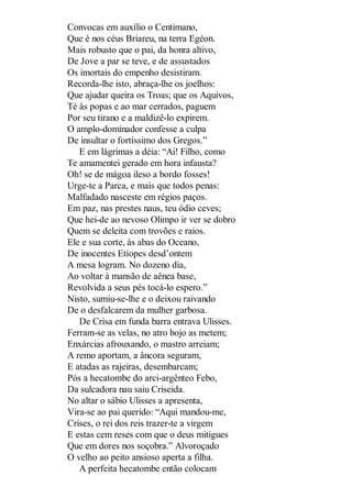 Convocas em auxílio o Centimano,
Que é nos céus Briareu, na terra Egéon.
Mais robusto que o pai, da honra altivo,
De Jove a par se teve, e de assustados
Os imortais do empenho desistiram.
Recorda-lhe isto, abraça-lhe os joelhos:
Que ajudar queira os Troas; que os Aquivos,
Té às popas e ao mar cerrados, paguem
Por seu tirano e a maldizê-lo expirem.
O amplo-dominador confesse a culpa
De insultar o fortíssimo dos Gregos.”
E em lágrimas a déia: “Ai! Filho, como
Te amamentei gerado em hora infausta?
Oh! se de mágoa ileso a bordo fosses!
Urge-te a Parca, e mais que todos penas:
Malfadado nasceste em régios paços.
Em paz, nas prestes naus, teu ódio ceves;
Que hei-de ao nevoso Olimpo ir ver se dobro
Quem se deleita com trovões e raios.
Ele e sua corte, às abas do Oceano,
De inocentes Etíopes desd’ontem
A mesa logram. No dozeno dia,
Ao voltar à mansão de aênea base,
Revolvida a seus pés tocá-lo espero.”
Nisto, sumiu-se-lhe e o deixou raivando
De o desfalcarem da mulher garbosa.
De Crisa em funda barra entrava Ulisses.
Ferram-se as velas, no atro bojo as metem;
Enxárcias afrouxando, o mastro arreiam;
A remo aportam, a âncora seguram,
E atadas as rajeiras, desembarcam;
Pós a hecatombe do arci-argênteo Febo,
Da sulcadora nau saiu Criseida.
No altar o sábio Ulisses a apresenta,
Vira-se ao pai querido: “Aqui mandou-me,
Crises, o rei dos reis trazer-te a virgem
E estas cem reses com que o deus mitigues
Que em dores nos soçobra.” Alvoroçado
O velho ao peito ansioso aperta a filha.
A perfeita hecatombe então colocam

 