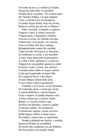 Em torno da ara; e, os dedos já lavados,
Pegam do salso bolo. O sacerdote
Orando eleva as palmas: “Se a meus rogos,
De Tênedos Senhor, ó tu que amparas
Crisa e a divina Cila, em desagravo
O campo Argeu feriste, hoje me escuta,
Remove a peste que devora os Dânaos.”
Febo o escutou. Completa a rogativa,
Esparso o farro, à vítima o pescoço
Vergam atrás, e degolada a esfolam;
Cérceas as coxas, no redenho envoltas,
Cobrem-nas vivas postas. Ao tostá-las
Crises na lenha tinto baco asperge:
Qüinqüedentado espeto lhe sustinha
Cada servente. Provam-se as fressuras,
Já combustas as coxas, e em tassalhos
A mais carne enroscada assam peritos,
E a obra é feita. Apronta-se o convívio:
Ninguém do seu quinhão queixar-se pôde.
Exausta a sede e a fome, das crateras
Coroadas almo vinho os moços vertem;
Cada qual auspicando os copos liba.
Por captarem favor, o dia inteiro
Jovens Dânaos entoam ledo péan,
E seus cantos o deus regozijavam.
Cedendo o sol à treva, ao pé repousam
Do amarrado navio, e assim que alveja
A aurora dedirrósea, o porto largam.
Ereto o mastro, as pandas brancas velas
A brisa enfuna que o certeiro Apolo
Bafeja, e a ressoar cerúlea vaga
Do buco em derredor, cortava a quilha
O páramo salobre. No abordarem
O arraial dos Aqueus, varado em seco
Sobre longos rolhões o bruno casco,
Por tendas e outras naus se repartiram.
Sempre enfadado nos baixéis, o ardente
Generoso Pelides na assembléia
De heróis não comparece ou nas batalhas;
Do ócio porém seu coração ralado,

 