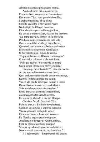 Almeja o alarma e pela guerra brame.
Ao duodécimo dia, à casa etérea,
Em testa Jove, os numes se encaminham.
Dos mares Tétis, sem que olvide o filho,
Surgindo matutina, ali se alteia;
Semoto encontra o providente Padre
No fastígio do Olimpo cumioso;
Pára, da sestra prende-lhe os joelhos,
Da destra o mento afaga, e assim lhe implora:
“Se entre imortais, senhor, te fui profícua
Por dito e ação, preenche-me este voto:
Orna a meu filho a vida, já que é breve;
Que o rei possante o assoberbou de insultos
E retém-lhe o só prêmio. Glorifica-o,
Ó pai celeste; aos Frígios dá vitória,
Té que de honras os Dânaos o acumulem.”
O anuviador calou-se, e ela mais insta:
“Pois que receias? ou concede ou nega;
Que a deusa ínfima sou prove-se agora.”
Do imo geme o Tonante: “É mau que incites
A com seus ralhos molestar-me Juno,
Que, assídua em me aturdir perante os numes,
Desses Troianos parcial me acusa.
Vai-te, ela não te enxergue. A mim o tomo:
Do certíssimo aceno entre as deidades,
Selo à minha promessa irrevogável.”
Então franze as cerúleas sobrancelhas,
da cabeça imortal sacode a coma,
E estremece abalado o imenso Olimpo.
Obtido o fim, do éter puro Tétis
Pula ao mar, e o Satúrnio à régia passa.
Nenhum dos deuses o esperou sentado;
Vão respeitosos cortejá-lo todos.
Ele entronou-se; e Juno, que aventara
Da Nereida argentípede o segredo,
Assaltando o invectiva: “Quem, doloso,
Fora de mim se conluiou contigo?
Sempre agradam-te ajustes clandestinos;
Nunca um só pensamento me descobres.”
E o rei supremo: “Em penetrar não cuides

 