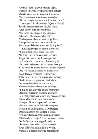 Arcanos meus; esposa embora sejas,
Penosos te serão. Nem deus nem homem
Quanto ouvir devas me ouvirá primeiro:
Mas o que a parte no ânimo concebo,
Não mo perguntes, nem mo inquiras, Juno.”
A augusta irmã contesta: “Que proferes?
Jamais pergunto nem te inquiro nada;
A teu sabor tranqüilo deliberas.
Mas temo te seduza, ó cru Satúrnio,
A branca filha do marinho velho:
Madrugou-te abraçando-te os joelhos;
E suspeito anuíste a que ante a frota
Sucumbam Dânaos por amor de Aquiles.”
Redargúi o que as nuvens amontoa:
“Ruim maliciosa, eu não te escapo;
No desagrado meu com isso incorres.
Trago pior terás; que lucro esperas?
Se é verdade o que dizes, foi meu gosto.
Não mais, submissa em teu lugar sossega:
Se as mãos te calmo invictas, pouco importa
Que te acudam do pólo os moradores.”
A olhitáurea, tremente e silenciosa,
Volve a seu posto, na alma a dor sopeia;
Os demais carregaram-se tristonhos.
Por consolar a bracinívea madre,
Vulcano ínclito fabro assim começa:
“É praga intolerável que aos Supremos
Questões humanas alvoroto excitem;
Se o mal grassa, os festins seu preço perdem.
À mãe discreta aviso a que amacie
Meu pai dileto; a repreensão de novo
Não nos turbe as delícias do banquete:
Pois, se tal se lhe antoja, o Onipotente
Destes assentos nos derriba a todos.
Sim, com ternos obséquios o acarinhes:
Plácido ele nos seja.” E em tom mais baixo;
Duplicôncava taça, erguido, oferta:
“Paciente, cara mãe, sufoca o anojo;
Estes olhos batida ah! não te vejam.
Meu zelo e meu pesar que prestariam?

 