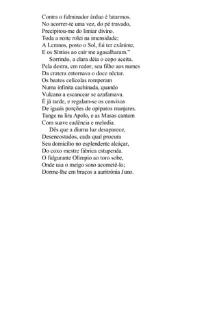 Contra o fulminador árduo é lutarmos.
No acorrer-te uma vez, do pé travado,
Precipitou-me do limiar divino.
Toda a noite rolei na imensidade;
A Lemnos, posto o Sol, fui ter exânime,
E os Síntios ao cair me agasalharam.”
Sorrindo, a clara déia o copo aceita.
Pela destra, em redor, seu filho aos numes
Da cratera entornava o doce néctar.
Os beatos celícolas romperam
Numa infinita cachinada, quando
Vulcano a escancear se azafamava.
É já tarde, e regalam-se os convivas
De iguais porções de opíparos manjares.
Tange na lira Apolo, e as Musas cantam
Com suave cadência e melodia.
Dês que a diurna luz desaparece,
Desencostados, cada qual procura
Seu domicílio no esplendente alcáçar,
Do coxo mestre fábrica estupenda.
O fulgurante Olímpio ao toro sobe,
Onde usa o meigo sono acometê-lo;
Dorme-lhe em braços a auritrônia Juno.

 