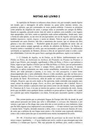 NOTAS AO LIVRO I
As repetições de Homero se reduzem a duas classes: ora, por exemplo, manda Júpiter
um recado, que o messageiro dá pelos mesmos ou quase pelos mesmos termos; ora,
juntam-se epítetos, que por continuados às vezes podem enfastiar. Conservo as primeiras
como próprias da singeleza do autor, e porque nelas se assemelha aos antigos da Bíblia.
Quanto às segundas, procedo assim: trato do verter os epítetos com exatidão e nos lugares
mais apropriados; isto feito, omito as repetições onde seriam enfadonhas. Ainda mais: vario
a forma de cada epíteto, ou me sirvo de um equivalente: em vez de Aquiles velocípede, digo
também impetuoso, rápido, fogoso; e assim no demais. Note-se que os adjetivos gregos,
terminando em casos diversos, não têm a monotonia dos nossos, que só variam nos dois
gêneros e nos dois números. — Rochefort apoda do pueril o empenho de variar: não sei
como quem andava sempre agarrado ao rabicho da cabeleira de Boileau e de Racine, se
levantou contra a variedade no estilo, que um recomenda e pratica o outro. Se vertêssemos
servilmente as repetições de Homero, deixava a obra de ser aprazível como é a dele; a pior
das infidelidades. Com isto não quero fazer a apologia das paráfrases: aspiro a ser tradutor.
1—2. Falando de Aquiles, ou de Enéias, ou de Heitor, indiferentemente uso de
Pelides ou Peleio, de Anchisiada ou Anchiseo; de Priamides ou Priameo ou Priameio: a
razão é que Pelides, por exemplo, significando o filho de Peleu, e Peleio o que pertence a
Peleu, segue-se que Aquiles é Pelides por ser filho de Peleu, e é Peleio, por ser pertencente a
Peleu; segue-se mais que o Pelides é sempre Peleio, porém não vice-versa. O mesmo
raciocínio se aplica exatamente aos mais nomes semelhantes, inumeráveis em Homero. —
Menin, por onde principia o poema, é ira tenaz, ira não passageira; o nosso termo
desacompanhado não o verte cabalmente. Rancor é ódio encoberto, que não vai bem com a
franqueza de Aquiles. Cólera é ira súbita com amarelidão no rosto; não indica a permanência
da paixão do herói. Ressentimento, além de poder ser oculto, não exprime a constante
irritação. Despeito, que em certo modo se lhe aproxima, tendo contraído uma acepção mais
usual, carece da energia do grego. Furor, ou fúria, por impetuoso não é durável. Raiva é
mais dos outros animais e pareceria dizer que estava como um cão danado. Sanha, segundo
Fr. Francisco de S. Luiz, é ira que se mostra nos gestos e nas contorções do rosto. Assim,
posto que em dados casos qualquer destes vocábulos se possa aplicar a Aquiles, não o pode
ser à paixão que nutriu longamente e às claras, Foi-me pois necessário ajuntar o objetivo
tenaz.
Não creiam porém que as principais línguas da Europa (não falo da alemã, da qual
nada pesco) possuem um termo que salve a dificuldade: o correaux dos franceses é por
ventura o que mais se lhe chega; mas como dele não se tem servido os seus tradutores, temo
que lhe falte alguma coisa imprecetível a um estrangeiro. — O mais notável é que nisto falha
o mesmo latim: Virgílio, devendo enunciar a idéia, criou o seu memorem Junonis ob iram;
de sorte que a pobreza da sua língua neste ponto o fez inventar uma expressão admirável,
como o são a maior parte das que se encontram neste mestre incomparável do estilo.
30—48. A’ntioõsan tem o ambíguo sentido de participar ou de tratar do leito; o
nosso compor, igualmente. — A’rgoùs traduzo por moles, contra os que enxergam aqui uma
antífrase e o tomam por ligeiros. Não vejo precisão de antífrase; pois, sendo a moleza o

 
