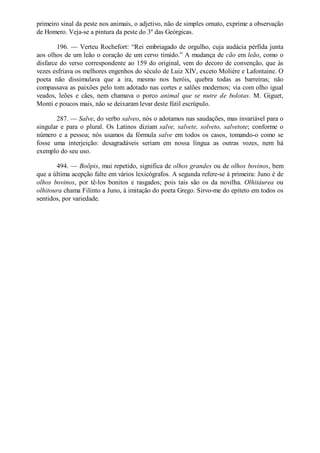 primeiro sinal da peste nos animais, o adjetivo, não de simples ornato, exprime a observação
de Homero. Veja-se a pintura da peste do 3º das Geórgicas.
196. — Verteu Rochefort: “Rei embriagado de orgulho, cuja audácia pérfida junta
aos olhos de um leão o coração de um cervo tímido.” A mudança de cão em leão, como o
disfarce do verso correspondente ao 159 do original, vem do decoro de convenção, que às
vezes esfriava os melhores engenhos do século de Luiz XIV, exceto Moliére e Lafontaine. O
poeta não dissimulava que a ira, mesmo nos heróis, quebra todas as barreiras; não
compassava as paixões pelo tom adotado nas cortes e salões modernos; via com olho igual
veados, leões e cães, nem chamava o porco animal que se nutre de bolotas. M. Giguet,
Monti e poucos mais, não se deixaram levar deste fútil escrúpulo.
287. — Salve, do verbo salveo, nós o adotamos nas saudações, mas invariável para o
singular e para o plural. Os Latinos diziam salve, salvete, solveto, salvetote; conforme o
número e a pessoa; nós usamos da fórmula salve em todos os casos, tomando-o como se
fosse uma interjeição: desagradáveis seriam em nossa língua as outras vozes, nem há
exemplo do seu uso.
494. — Boõpis, mui repetido, significa de olhos grandes ou de olhos bovinos, bem
que a última acepção falte em vários lexicógrafos. A segunda refere-se à primeira: Juno é de
olhos bovinos, por tê-los bonitos e rasgados; pois tais são os da novilha. Olhitáurea ou
olhitoura chama Filinto a Juno, à imitação do poeta Grego. Sirvo-me do epíteto em todos os
sentidos, por variedade.

 