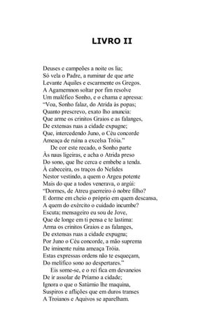 LIVRO II

Deuses e campeões a noite os lia;
Só vela o Padre, a ruminar de que arte
Levante Aquiles e escarmente os Gregos.
A Agamemnon soltar por fim resolve
Um maléfico Sonho, e o chama e apressa:
“Voa, Sonho falaz, do Atrida às popas;
Quanto prescrevo, exato lho anuncia:
Que arme os crinitos Graios e as falanges,
De extensas ruas a cidade expugne;
Que, intercedendo Juno, o Céu concorde
Ameaça de ruína a excelsa Tróia.”
De cor este recado, o Sonho parte
Às naus ligeiras, e acha o Atrida preso
Do sono, que lhe cerca e embebe a tenda.
À cabeceira, os traços do Nelides
Nestor vestindo, a quem o Argeu potente
Mais do que a todos venerava, o argúi:
“Dormes, de Atreu guerreiro ó nobre filho?
E dorme em cheio o próprio em quem descansa,
A quem do exército o cuidado incumbe?
Escuta; mensageiro eu sou de Jove,
Que de longe em ti pensa e te lastima:
Arma os crinitos Graios e as falanges,
De extensas ruas a cidade expugna;
Por Juno o Céu concorde, a mão suprema
De iminente ruína ameaça Tróia.
Estas expressas ordens não te esqueçam,
Do melífico sono ao despertares.”
Eis some-se, e o rei fica em devaneios
De ir assolar de Príamo a cidade;
Ignora o que o Satúrnio lhe maquina,
Suspiros e aflições que em duros transes
A Troianos e Aquivos se aparelham.

 