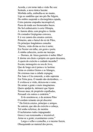 Acorda, e em torno inda a visão lhe soa:
Sentado, a nova túnica luzente
Mórbida enfia, embrulha-se no manto,
Liga as sandálias que nos pés lhe fulgem,
Do ombro suspende a claviargêntea espada,
Cetro paterno empunha incorruptível;
Passa da tenda aos bronzeados bucos.
Do Sol embaixatriz à corte Olímpia,
A Aurora abria; com pregões o Atrida
Os comados Grajúgenas convoca,
E à voz canora dos arautos correm.
Primeiro, ante o baixel do rei de Pilos,
Os príncipes longânimos consulta:
“Sócios, visão divina eu tive à noite;
Era Nestor em talhe, em gesto e porte.
À minha cabeceira, assim me increpa:
— Dormes, de Atreu guerreiro ó nobre filho?
E dorme em cheio o próprio em quem descansa,
A quem do exército o cuidado incumbe?
Escuta; mensageiro eu sou de Jove,
Que de longe em ti pensa e te lastima:
Arma os crinitos Graios e as falanges,
De extensas ruas a cidade expugna;
Por Juno o Céu concorde, a mão suprema
Em Tróia pesa. O mando não deslembres. —
E evolou-se a visão, deixou-me o sono.
De armar a gente o meio imaginemos.
Quero apalpá-la, intimarei que fujam
Nossas naus; de propósito espalhadas,
Persuadi vós outros o contrário.”
Ei-lo assentou-se, e da arenosa Pilos
O cordato reinante em pé discorre:
” Da Grécia esteios, príncipes e amigos.
Se outrem, que não do exército o cabeça,
Tal sonho referisse, de mentira
O tacháramos todos impugnando:
Grave é seu testemunho e irresistível.
Arme-se a gente; examinemos como.”
Larga o velho o conselho, e o mesmo fazem,
Obsequiando ao maioral dos povos,

 