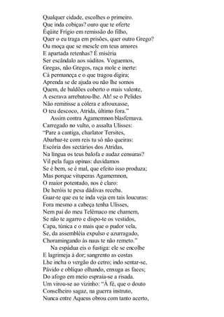 Qualquer cidade, escolhes o primeiro.
Que inda cobiças? ouro que te oferte
Éqüite Frígio em remissão do filho,
Quer o eu traga em prisões, quer outro Grego?
Ou moça que se mescle em teus amores
E apartada retenhas? É miséria
Ser escândalo aos súditos. Voguemos,
Gregas, não Gregos, raça mole e inerte:
Cá permaneça e o que tragou digira;
Aprenda se de ajuda ou não lhe somos
Quem, de baldões coberto o mais valente,
A escrava arrebatou-lhe. Ah! se o Pelides
Não remitisse a cólera e afrouxasse,
O teu descoco, Atrida, último fora.”
Assim contra Agamemnon blasfemava.
Carregado no vulto, o assalta Ulisses:
“Pare a cantiga, charlator Tersites,
Abarbar-te com reis tu só não queiras:
Escória dos sectários dos Atridas,
Na língua os teus balofa e audaz censuras?
Vil pela fuga opinas: duvidamos
Se é bem, se é mal, que efeito isso produza;
Mas porque vituperas Agamemnon,
O maior potentado, nos é claro:
De heróis te pesa dádivas receba.
Guar-te que eu te inda veja em tais loucuras:
Fora mesmo a cabeça tenha Ulisses,
Nem pai do meu Telêmaco me chamem,
Se não te agarro e dispo-te os vestidos,
Capa, túnica e o mais que o pudor vela,
Se, da assembléia expulso e azurragado,
Choramingando às naus te não remeto.”
Na espádua eis o fustiga: ele se encolhe
E lagrimeja à dor; sangrento as costas
Lhe incha o vergão do cetro; indo sentar-se,
Pávido e oblíquo olhando, enxuga as faces;
Do afogo em meio espraia-se a risada.
Um virou-se ao vizinho: “À fé, que o douto
Conselheiro sagaz, na guerra instruto,
Nunca entre Aqueus obrou com tanto acerto,

 