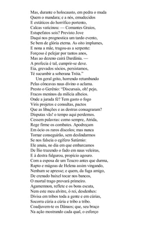Mas, durante o holocausto, em pedra o muda
Quem o mandara; e a nós, emudecidos
E extáticos do horrífico portento,
Calcas vaticinou: — Comantes Graios,
Estupefatos sois? Previsto Jove
Daqui nos prognostica um tardo evento,
Se bem de glória eterna. As oito implumes,
E nona a mãe, tragou-as a serpente:
Forçoso é pelejar por tantos anos,
Mas ao dezeno cairá Dardânia. —
A profecia é tal, cumprir-se deve.
Eia, grevados sócios, persistamos,
Té sucumbir a soberana Tróia.”
Um geral grito, horrendo retumbando
Pelas côncavas naus divino o aclama.
Presto o Gerênio: “Discursais, oh! pejo,
Fracos meninos da milícia alheios.
Onde a jurada fé? Tem gasto o fogo
Viris projetos e consultas, pactos
Que as libações e as destras consagraram?
Disputas vãs! o tempo aqui perdemos.
Cessem palavras: como sempre, Atrida,
Rege firme os combates. Apodreçam
Em ócio os raros díscolos; mas nunca
Tornar conseguirão, sem deslindarmos
Se nos falseia o egífero Satúrnio:
Ele anuiu, no dia em que embarcamos
De Ílio trazendo o fado em naus veleiras,
E à destra fulgurou, propício agouro.
Com a esposa de um Teucro antes que durma,
Rapto e mágoas de Helena assim vingando,
Nenhum se apresse; e quem, da fuga amigo,
De crenado baixel tocar nos bancos,
O mortal trago provará primeiro.
Agamemnon, reflete e os bons escuta,
Nem este meu alvitre, ó rei, desdenhes:
Divisa em tribos toda a gente e em cúrias,
Socorra cúria a cúria e tribo a tribo.
Coadjuvem-te os Dânaos; que, seu braço
Na ação mostrando cada qual, o esforço

 