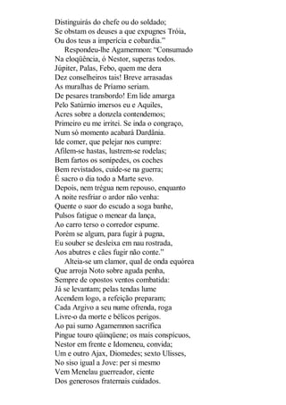 Distinguirás do chefe ou do soldado;
Se obstam os deuses a que expugnes Tróia,
Ou dos teus a imperícia e cobardia.”
Respondeu-lhe Agamemnon: “Consumado
Na eloqüência, ó Nestor, superas todos.
Júpiter, Palas, Febo, quem me dera
Dez conselheiros tais! Breve arrasadas
As muralhas de Príamo seriam.
De pesares transbordo! Em lide amarga
Pelo Satúrnio imersos eu e Aquiles,
Acres sobre a donzela contendemos;
Primeiro eu me irritei. Se inda o congraço,
Num só momento acabará Dardânia.
Ide comer, que pelejar nos cumpre:
Afilem-se hastas, lustrem-se rodelas;
Bem fartos os sonípedes, os coches
Bem revistados, cuide-se na guerra;
É sacro o dia todo a Marte sevo.
Depois, nem trégua nem repouso, enquanto
A noite resfriar o ardor não venha:
Quente o suor do escudo a soga banhe,
Pulsos fatigue o menear da lança,
Ao carro terso o corredor espume.
Porém se algum, para fugir à pugna,
Eu souber se desleixa em nau rostrada,
Aos abutres e cães fugir não conte.”
Alteia-se um clamor, qual de onda equórea
Que arroja Noto sobre aguda penha,
Sempre de opostos ventos combatida:
Já se levantam; pelas tendas lume
Acendem logo, a refeição preparam;
Cada Argivo a seu nume ofrenda, roga
Livre-o da morte e bélicos perigos.
Ao pai sumo Agamemnon sacrifica
Pingue touro qüinqüene; os mais conspícuos,
Nestor em frente e Idomeneu, convida;
Um e outro Ajax, Diomedes; sexto Ulisses,
No siso igual a Jove: per si mesmo
Vem Menelau guerreador, ciente
Dos generosos fraternais cuidados.

 