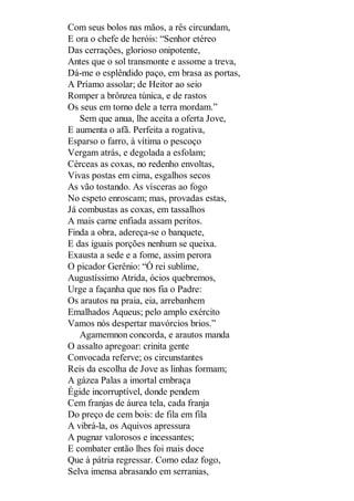 Com seus bolos nas mãos, a rês circundam,
E ora o chefe de heróis: “Senhor etéreo
Das cerrações, glorioso onipotente,
Antes que o sol transmonte e assome a treva,
Dá-me o esplêndido paço, em brasa as portas,
A Príamo assolar; de Heitor ao seio
Romper a brônzea túnica, e de rastos
Os seus em torno dele a terra mordam.”
Sem que anua, lhe aceita a oferta Jove,
E aumenta o afã. Perfeita a rogativa,
Esparso o farro, à vítima o pescoço
Vergam atrás, e degolada a esfolam;
Cérceas as coxas, no redenho envoltas,
Vivas postas em cima, esgalhos secos
As vão tostando. As vísceras ao fogo
No espeto enroscam; mas, provadas estas,
Já combustas as coxas, em tassalhos
A mais carne enfiada assam peritos.
Finda a obra, adereça-se o banquete,
E das iguais porções nenhum se queixa.
Exausta a sede e a fome, assim perora
O picador Gerênio: “Ó rei sublime,
Augustíssimo Atrida, ócios quebremos,
Urge a façanha que nos fia o Padre:
Os arautos na praia, eia, arrebanhem
Emalhados Aqueus; pelo amplo exército
Vamos nós despertar mavórcios brios.”
Agamemnon concorda, e arautos manda
O assalto apregoar: crinita gente
Convocada referve; os circunstantes
Reis da escolha de Jove as linhas formam;
A gázea Palas a imortal embraça
Égide incorruptível, donde pendem
Cem franjas de áurea tela, cada franja
Do preço de cem bois: de fila em fila
A vibrá-la, os Aquivos apressura
A pugnar valorosos e incessantes;
E combater então lhes foi mais doce
Que à pátria regressar. Como edaz fogo,
Selva imensa abrasando em serranias,

 