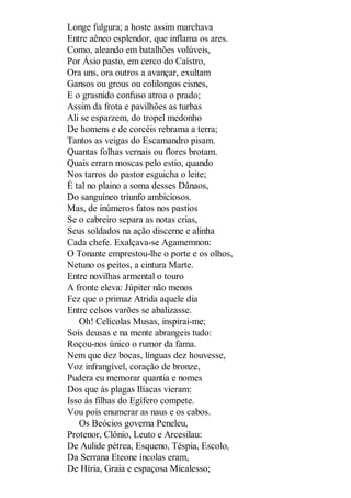 Longe fulgura; a hoste assim marchava
Entre aêneo esplendor, que inflama os ares.
Como, aleando em batalhões volúveis,
Por Ásio pasto, em cerco do Caístro,
Ora uns, ora outros a avançar, exultam
Gansos ou grous ou colilongos cisnes,
E o grasnido confuso atroa o prado;
Assim da frota e pavilhões as turbas
Ali se esparzem, do tropel medonho
De homens e de corcéis rebrama a terra;
Tantos as veigas do Escamandro pisam.
Quantas folhas vernais ou flores brotam.
Quais erram moscas pelo estio, quando
Nos tarros do pastor esguicha o leite;
É tal no plaino a soma desses Dânaos,
Do sanguíneo triunfo ambiciosos.
Mas, de inúmeros fatos nos pastios
Se o cabreiro separa as notas crias,
Seus soldados na ação discerne e alinha
Cada chefe. Exalçava-se Agamemnon:
O Tonante emprestou-lhe o porte e os olhos,
Netuno os peitos, a cintura Marte.
Entre novilhas armental o touro
A fronte eleva: Júpiter não menos
Fez que o primaz Atrida aquele dia
Entre celsos varões se abalizasse.
Oh! Celícolas Musas, inspirai-me;
Sois deusas e na mente abrangeis tudo:
Roçou-nos único o rumor da fama.
Nem que dez bocas, línguas dez houvesse,
Voz infrangível, coração de bronze,
Pudera eu memorar quantia e nomes
Dos que às plagas Ilíacas vieram:
Isso às filhas do Egífero compete.
Vou pois enumerar as naus e os cabos.
Os Beócios governa Peneleu,
Protenor, Clônio, Leuto e Arcesilau:
De Aulide pétrea, Esqueno, Téspia, Escolo,
Da Serrana Eteone íncolas eram,
De Híria, Graia e espaçosa Micalesso;

 