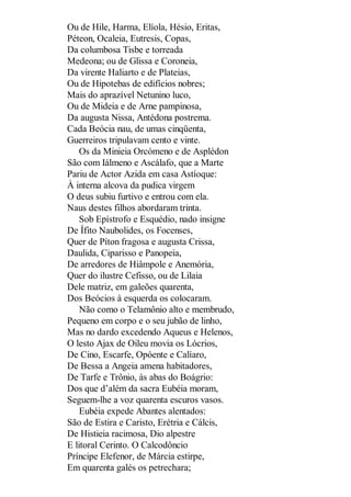 Ou de Hile, Harma, Elíola, Hésio, Eritas,
Péteon, Ocaleia, Eutresis, Copas,
Da columbosa Tisbe e torreada
Medeona; ou de Glissa e Coroneia,
Da virente Haliarto e de Plateias,
Ou de Hipotebas de edifícios nobres;
Mais do aprazível Netunino luco,
Ou de Mideia e de Arne pampinosa,
Da augusta Nissa, Antédona postrema.
Cada Beócia nau, de umas cinqüenta,
Guerreiros tripulavam cento e vinte.
Os da Minieia Orcómeno e de Asplédon
São com Iálmeno e Ascálafo, que a Marte
Pariu de Actor Azida em casa Astíoque:
À interna alcova da pudica virgem
O deus subiu furtivo e entrou com ela.
Naus destes filhos abordaram trinta.
Sob Epístrofo e Esquédio, nado insigne
De Ífito Naubolides, os Focenses,
Quer de Píton fragosa e augusta Crissa,
Daulida, Ciparisso e Panopeia,
De arredores de Hiâmpole e Anemória,
Quer do ilustre Cefisso, ou de Lilaia
Dele matriz, em galeões quarenta,
Dos Beócios à esquerda os colocaram.
Não como o Telamônio alto e membrudo,
Pequeno em corpo e o seu jubão de linho,
Mas no dardo excedendo Aqueus e Helenos,
O lesto Ajax de Oileu movia os Lócrios,
De Cino, Escarfe, Opóente e Calíaro,
De Bessa a Angeia amena habitadores,
De Tarfe e Trônio, às abas do Boágrio:
Dos que d’além da sacra Eubéia moram,
Seguem-lhe a voz quarenta escuros vasos.
Eubéia expede Abantes alentados:
São de Estira e Caristo, Erétria e Cálcis,
De Histieia racimosa, Dio alpestre
E litoral Cerinto. O Calcodôncio
Príncipe Elefenor, de Márcia estirpe,
Em quarenta galés os petrechara;

 