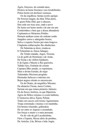 Ágeis, forçosos, de comada nuca,
Destros na hasta fraxínea e aos tresdobrados
Peitos hostis em desfazer couraças.
Os da orgulhosa Atenas (corte egrégia
De Erecteu magno, da alma Télus parto,
A quem Palas Dial, que o educara,
Deu sede em ricas aras, onde o povo
De lustro em lustro imola e de ano em ano
Cordeirinhos e bois que a deusa abrandem)
Capitaneia-os Menesteu Petides.
Homem nenhum como ele ordenar soube
Jungidos carros e adargadas hostes,
Salvo o experto Nestor por mais longevo.
Cinqüenta embarcações lhe obedeciam.
De Salamina as doze, reuniu-as
O Telamônio às Áticas falanges.
De Tirinto munida, Argos, Trezene,
Lá do golfo de Hermíone e de Asine,
De Eiona e da vitífera Epidauro,
E de Egina e Masete a flor guerreira,
Tidides fero, Estênelo do exímio
Capaneu filho amado, os reprimiam;
Mais o divino Euríalo, do régio
Talaionides Mecisteu progênie:
Diomedes belicoso o máximo era.
Bojos negros oitenta os encerravam.
Os de Órnias, da magnífica Micenas,
Da altaneira Cleona, áurea Corinto,
Sicíone em que reinou primeiro Adrasto;
Os da fresca Aretírea, os que Hiperésia,
Agros de Hélice extensa e a costa habitam,
E Gonoessa altiva, Égion, Pelena:
Todos em cascos cem trouxe Agamemnon.
Tropa extremada e imensa o rei mantinha;
Em bronze reluzindo, galhardeia
De ser entre os Aqueus o assinalado,
Em forças o maior e o mais possante.
Os do vale da grã Lacedemônia,
Fáris e Esparta, Messa altriz de pombas,
De Amiclas, Lãa, Brísea e leda Augia;

 