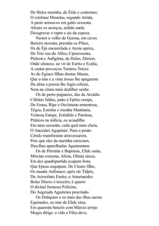 De Helos marinha, de Étilo e contornos:
O estrênuo Menelau, segundo Atrida,
A parte armou-os em galés sessenta.
Afouto os acorçoa, ardido anela
Desagravar o rapto e ais da esposa.
Nestor o velho de Gerena, em cavos
Baixéis noventa, presidia os Pílios,
Os de Épi encastelada e Arena aprica,
De Trio vau do Alfeu, Ciparessenta,
Ptéleon e Anfigênia, de Helos, Dórion,
Onde ufanoso, ao vir de Eurito e Ecália,
A cantar provocou Tamires Trácio
As do Egíaco filhas doutas Musas,
Que o tino e a vista irosas lhe apagaram:
Da alma a poesia lhe fugiu celeste,
Nem na cítara mais dedilhar soube.
Os de perto pugnazes, das da Arcádia
Cilênias faldas, junto à Epítia campa,
De Feneu, Ripe e Orcômeno armentosa,
Tégea, Estrátia e risonha Mantineia,
Ventosa Enispe, Estínfalo e Parrásia,
Práticos na milícia, os acaudilha
Em naus sessenta, cada qual mais cheia,
O Anceides Agapénor. Para o ponto
Cérulo transfretano atravessarem,
Pois que eles da marinha careciam,
Deu-lhas aparelhadas Agamemnon.
Os de Hirmine e Buprásio, Elide santa,
Mírcino extrema, Alísio, Olénia sáxea,
Em dez quadripartida ocupam frota
Que Epeus esquipam. De Cteato filho,
Os manda Anfímaco; após ele Tálpio,
Do Actoriônio Eurito; o Amarineides
Belaz Diores é terceiro; é quarto
O divinal formoso Polixino,
Do Augeiada Agastenes procriado.
Os Dulíquios e os mais das ilhas sacras
Equínades, ao mar de Elide sitas,
Em quarenta baixéis com Márcio arrojo
Meges dirige: a vida a Fileu deve,

 