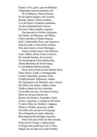 Équite a Jove grato, que em Dulíquio
Emigrando esquivou paternas iras.
Os Cefalenses e Ítacos briosos,
Os da áspera Egilipe e de Crocílio,
Zacinto, Samos, Nérito sombria,
E os do Epiro e fronteiro continente,
Ao divo prudentíssimo Laércio
Em doze rubros galeões seguiam.
Em quarenta os Etólios velejaram,
De Olenos, de Pleurona e de Pilene,
Cálcis marinha e Cálidon fragosa,
Sob o Andremônio Toas, que imperava;
Eneu já sendo e a boa prole extintos,
Pois nem restava o louro Meleagro.
Fuscos oitenta cascos, das famosas
Licto, Mileto, Rício, Festo e Cnosso,
Da murada Gortina, alva Licasto,
Na hecatômpola Creta abastecidos,
Anima Idomeneu de invicta lança,
E o de Belona Merion querido.
Nove outros forneceu dos Ródios feros,
Entre Jalisso, Linde e a branquejante
Camiro tripartidos, grande e forte
O hábil hasteiro Tlepolemo, estirpe
De Astioqueia e de Hércules, que a trouxe
De Efírio e do Seleis, cidades várias
Tendo a alunos de Jove derruído.
Crescendo em casa, ele matou Licinos,
Idoso de seu pai materno tio,
Renovo do Gradivo. Esquadra a furto
Forma e guarnece, e escapa-se dos netos
E outros filhos de Alcides à vingança.
Flutua e a Rodes, pesaroso, arriba:
Em tribos três seu povo ali segrega,
Povo benquisto ao nume soberano,
Que largueou-lhe pródigas riquezas.
Nireu três naus irmãs de Sine ostende,
Nireu do rei Caropo e Aglaia prole,
O Grego mais gentil que veio a Tróia,
Depois do em tudo sem senão Pelides;

 
