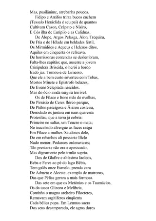 Mas, pusilânime, arrebanha poucos.
Fidipo e Antifos trinta bucos enchem
(Tessalo Heráclida é seu pai) de quantos
Cultivam Cason, Crápato e Nisiro,
E Cós ilha de Eurípilo e as Calidnas.
De Álope, Argos Pelasga, Álon, Trequina,
De Ftia e de Hélade em beldades fértil,
Os Mirmidões e Aqueus e Helenos ditos,
Aquiles em cinqüenta os refreava.
De horríssonas contendas se deslembram,
Falta-lhes capitão; que, ausente a jovem
Crinipulcra Briseida, o herói a bordo
Irado jaz. Tomou-a de Lirnesso,
Que ele a bem custo soverteu com Tebas,
Mortos Mínete e Epístrofo belazes,
De Eveno Selepíada nascidos.
Mas do ócio ainda surgirá terrível.
Os de Fílace e Itone mãe de ovelhas,
Do Pirrásio de Ceres flóreo parque,
De Ptélon pascigosa e Ântron costeira,
Denodado os juntara em naus quarenta
Protesilau, que a terra já cobria:
Primeiro no saltar, um Teucro o mata;
No inacabado alvergue as faces rasga
Em Fílace a mulher. Saudosos dele,
Do em rebanhos ali possante Ificlo
Nado menor, Podarces ordenava-os;
Tão prestante não era e apessoado,
Mas dignamente pelo irmão supria.
Dos de Glafire e altíssima Iaolcos,
Beba e Feres ao pé do lago Bébis,
Tem galés onze Eumelo, prenda cara
De Admeto e Alceste, exemplo de matronas,
Das que Pélias gerara a mais formosa.
Das sete em que os Metónios e os Taumácios,
Os da tosca Olizona e Melibeia,
Continha o magno archeiro Filoctetes,
Remavam sagitíferos cinqüenta
Cada bélica popa. Em Lemnos sacra
Dos seus desamparado, ele agras dores

 