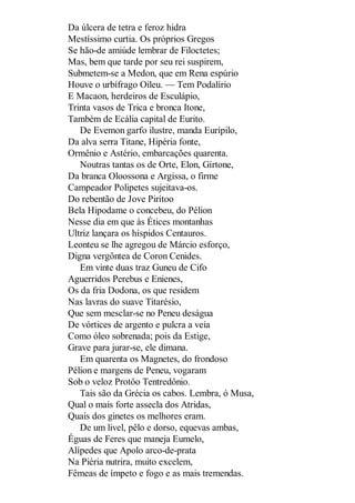 Da úlcera de tetra e feroz hidra
Mestíssimo curtia. Os próprios Gregos
Se hão-de amiúde lembrar de Filoctetes;
Mas, bem que tarde por seu rei suspirem,
Submetem-se a Medon, que em Rena espúrio
Houve o urbífrago Oileu. — Tem Podalírio
E Macaon, herdeiros de Esculápio,
Trinta vasos de Trica e bronca Itone,
Também de Ecália capital de Eurito.
De Evemon garfo ilustre, manda Eurípilo,
Da alva serra Titane, Hipéria fonte,
Ormênio e Astério, embarcações quarenta.
Noutras tantas os de Orte, Elon, Gírtone,
Da branca Oloossona e Argissa, o firme
Campeador Polipetes sujeitava-os.
Do rebentão de Jove Pirítoo
Bela Hipodame o concebeu, do Pélion
Nesse dia em que às Étices montanhas
Ultriz lançara os híspidos Centauros.
Leonteu se lhe agregou de Márcio esforço,
Digna vergôntea de Coron Cenides.
Em vinte duas traz Guneu de Cifo
Aguerridos Perebus e Enienes,
Os da fria Dodona, os que residem
Nas lavras do suave Titarésio,
Que sem mesclar-se no Peneu deságua
De vórtices de argento e pulcra a veia
Como óleo sobrenada; pois da Estige,
Grave para jurar-se, ele dimana.
Em quarenta os Magnetes, do frondoso
Pélion e margens de Peneu, vogaram
Sob o veloz Protôo Tentredônio.
Tais são da Grécia os cabos. Lembra, ó Musa,
Qual o mais forte assecla dos Atridas,
Quais dos ginetes os melhores eram.
De um livel, pêlo e dorso, equevas ambas,
Éguas de Feres que maneja Eumelo,
Alípedes que Apolo arco-de-prata
Na Piéria nutrira, muito excelem,
Fêmeas de ímpeto e fogo e as mais tremendas.

 