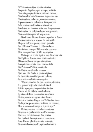 O Telamônio Ajax vencia a todos,
Enquanto Aquiles, que sem par sofreia
Os mais guapos frisões, raivoso estava
Nos bicudos baixéis contra Agamemnon.
Nas tendas a coberto, junto aos carros,
Aipo os corcéis palustre e loto pascem.
Pela praia os soldados se divertem
Ao disco, ao dardo e seta; ou, desgostosos
Da inação, na peleja o herói ver querem,
Nos arraiais aqui e ali vagueiam.
Os demais Graios fervem, qual se a flama
Vorasse a terra; e a terra do estrupido
Muge e calcada geme, como quando
Em cólera o Tonante o chão verbera
De Arima, em que Tifeu se diz repousa.
Eles transpunham rápido a campina.
Mais que o vento ligeira, aos Teucros Íris
Do Egífero desceu com triste anúncio:
Mistos velhos e moços discutiam
Aos pórticos reais; com rosto e fala
Do Priâmeo Polites, sentinela
De Esiete no túmulo vetusto,
Que, em pés fiado, a ponto vigiava
Se do recinto os Gregos se buliam,
Acomete a celeste mensageira:
“Como em dias de paz, senhor, debates,
E a guerra hoje rebenta inelutável.
Afeito a pugnas, tropas tais e tantas
Nunca vi: da cidade assaltadores
Iguais às folhas e às areias marcham.
Heitor, ouve-me agora. Auxiliares
De vária casta e língua em Tróia abundam.
Cada príncipe os seus, tu firma os nossos;
Mas a suma ordenança a ti pertença.”
Heitor, apenas reconhece a deusa,
Despede o parlamento; o al’arma soa.
Abertas, precipitam-se das portas
Em burburinho equestres e pedestres.
Ante Ílio na planície avulta um cole,
De caminhos cercado, que os humanos

 