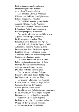 Batícia, imortais sepulcro chamam
De Mirina agilíssima: distintos
Aí perfilam Teucros e aliados.
Dos Troianos à testa, o Priamides
Cristado exímio Heitor em cópia armara
Seletos belacíssimos hastatos.
Os Dardânios alenta o grande Eneias:
A deusa Vênus do mortal Anquises
Teve-o no cume Ideu. Com ele Acamas
E Arquíloco Antenóridas comandam,
Em omnígeno prélio examinados.
Aos que às raízes do Ida em Zélia bebem
Água do fundo Esepo, venturosos,
De Licaon precede o claro filho
Pândaro, a quem doou seu arco Apolo.
Nos de Pitieia, Adéstria, Apeso e Téries,
Alto monte, imperava Adrasto e Ânfio
De couraça de linho; irmãos que o padre
Percóssio Méropo, adivinho e cauto,
Vedou que entrassem na homicida guerra:
Surdos a nera Parca os atraía.
Os varões de Percote, Sesto e Abido,
Prátio e Arisba divina, desta o Hirtácio
Príncipe Ásio os viera estimulando;
Ásio que doma férvidos cavalos,
Das ribas do Seleis famosas crias.
Das Larisseias glebas os Pelasgos
Lanceiros com Pileu manda de Hipotoo,
Do Teutamides Lito márcios filhos.
Do estuoso Helesponto rege Acamas
E herói Piroo os Traces. — Rege Eufemo
Sagitários Cicones, de Trezênio
Ceades geração, dileta a Jove.
Tem Pirecme os Peônios de arco e amentos,
Lá de Amídone, do Áxio largo à margem,
Do Áxio que inunda límpido a campanha.
Pilemeneu veloso os Paflagônios
De Enete move, altriz de agrestes mulas,
Os que o Citoro e Sésamo possuem,
As lindas várzeas do Partênio rio,

 