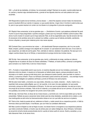 540 —¿Cuál de las deidades, oh doloso, ha conversado contigo? Siempre te es grato, cuando estás lejos de
mi, pensar y resolver algo clandestinamente, y jamás te has dignado decirme una sola palabra de lo que
acuerdas.

544 Respondió el padre de los hombres y de los dioses: — ¡Hera! No esperes conocer todas mis decisiones,
pues te resultará difícil aun siendo mi esposa. Lo que pueda decirse, ningún dios ni hombre lo sabrá antes que
tú; pero lo que quiera resolver sin contar con los dioses no lo preguntes ni procures averiguarlo.

551 Replicó Hera veneranda, la de los grandes ojos: — ¡Terribilísimo Cronión, qué palabras proferiste! No será
mucho lo que te haya preguntado o querido averiguar, puesto que muy tranquilo meditas cuanto te place. Mas
ahora mucho recela mi corazón que te haya seducido Tetis, la de los argentados pies, hija del anciano del mar.
Al amanecer el día sentóse cerca de ti y abrazó tus rodillas; y pienso que le habrás prometido, asintiendo,
honrar a Aquileo y causar gran matanza junto a las naves aqueas.

560 Contestó Zeus, que amontona las nubes: — ¡Ah desdichada! Siempre sospechas y de ti no me oculto.
Nada, empero, podrás conseguir sino alejarte de mi corazón; lo cual todavía te será más duro. Si es cierto lo
que sospechas, así debe de serme grato. Pero, siéntate en silencio; obedece mis palabras. No sea que no te
valgan cuantos dioses hay en el Olimpo, si acercándome te pongo encima las invictas manos.

568 Tal dijo. Hera veneranda, la de los grandes ojos, temió; y refrenando el coraje, sentóse en silencio.
Indignáronse en el palacio de Zeus los dioses celestiales. Y Hefesto, el ilustre artífice, comenzó a arengarles
para consolar a su madre Hera, la de los níveos brazos:

573 —Funesto e insoportable será lo que ocurra, si vosotros disputáis así por los mortales y promovéis
alborotos entre los dioses; ni siquiera en el banquete se hallará placer alguno, porque prevalece lo peor. Yo
aconsejo a mi madre, aunque ya ella tiene juicio, que obsequie al padre querido, para que éste no vuelva a
reñirla y a turbarnos el festín. Pues si el Olímpico fulminador quiere echarnos del asiento... nos aventaja mucho
en poder. Pero halágale con palabras cariñosas y pronto el Olímpico nos será propicio.
584 De este modo habló, y tomando una copa doble, ofrecióla a su madre, diciendo: —Sufre, madre mía, y
sopórtalo todo aunque estés afligida; que a ti, tan querida, no te vean mis ojos apaleada, sin que pueda
socorrerte, porque es difícil contrarrestar al Olímpico. Ya otra vez que te quise defender, me asió por el pie y
me arrojó de los divinos umbrales. Todo el día fui rodando y a la puesta del sol caí en Lemnos. Un poco de vida
me quedaba y los sinties me recogieron tan pronto como hube caído.
595 Así dijo. Sonríose Hera, la diosa de los níveos brazos; y sonriente aún, tomó la copa doble que su hijo le
presentaba. Hefesto se puso a escanciar dulce néctar para las otras deidades, sacándolo de la cratera; y una
risa inextinguible se alzó entre los bienaventurados dioses al ver con qué afán les servía en el palacio.
601 Todo el día, hasta la puesta del sol, celebraron el festín; y nadie careció de su respectiva porción, ni faltó la
hermosa cítara que tañía Apolo, ni las Musas, que con linda voz cantaban alternando.
605 Mas cuando la fúlgida luz del sol llegó al ocaso, los dioses fueron a recogerse a sus respectivos palacios
que había construido Hefesto, el ilustre cojo de ambos pies con sabia inteligencia. Zeus Olímpico, fulminador,
se encaminó al lecho donde acostumbraba dormir cuando el dulce sueño le vencía. Subió y acostóse; y a su
lado descansó Hera, la de áureo trono.

 