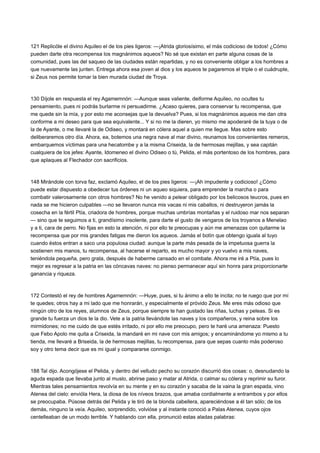 121 Replicóle el divino Aquileo el de los pies ligeros: —¡Atrida gloriosísimo, el más codicioso de todos! ¿Cómo
pueden darte otra recompensa los magnánimos aqueos? No sé que existan en parte alguna cosas de la
comunidad, pues las del saqueo de las ciudades están repartidas, y no es conveniente obligar a los hombres a
que nuevamente las junten. Entrega ahora esa joven al dios y los aqueos te pagaremos el triple o el cuádruple,
si Zeus nos permite tomar la bien murada ciudad de Troya.

130 Díjole en respuesta el rey Agamemnón: —Aunque seas valiente, deiforme Aquileo, no ocultes tu
pensamiento, pues ni podrás burlarme ni persuadirme. ¿Acaso quieres, para conservar tu recompensa, que
me quede sin la mía, y por esto me aconsejas que la devuelva? Pues, si los magnánimos aqueos me dan otra
conforme a mi deseo para que sea equivalente... Y si no me la dieren, yo mismo me apoderaré de la tuya o de
la de Ayante, o me llevaré la de Odiseo, y montará en cólera aquel a quien me llegue. Mas sobre esto
deliberaremos otro día. Ahora, ea, botemos una negra nave al mar divino, reunamos los convenientes remeros,
embarquemos víctimas para una hecatombe y a la misma Criseida, la de hermosas mejillas, y sea capitán
cualquiera de los jefes: Ayante, Idomeneo el divino Odiseo o tú, Pelida, el más portentoso de los hombres, para
que aplaques al Flechador con sacrificios.

148 Mirándole con torva faz, exclamó Aquileo, el de los pies ligeros: —¡Ah impudente y codicioso! ¿Cómo
puede estar dispuesto a obedecer tus órdenes ni un aqueo siquiera, para emprender la marcha o para
combatir valerosamente con otros hombres? No he venido a pelear obligado por los belicosos teucros, pues en
nada se me hicieron culpables —no se llevaron nunca mis vacas ni mis caballos, ni destruyeron jamás la
cosecha en la fértil Ptía, criadora de hombres, porque muchas umbrías montañas y el ruidoso mar nos separan
— sino que te seguimos a ti, grandísimo insolente, para darte el gusto de vengaros de los troyanos a Menelao
y a ti, cara de perro. No fijas en esto la atención, ni por ello te preocupas y aún me amenazas con quitarme la
recompensa que por mis grandes fatigas me dieron los aqueos. Jamás el botín que obtengo iguala al tuyo
cuando éstos entran a saco una populosa ciudad: aunque la parte más pesada de la impetuosa guerra la
sostienen mis manos, tu recompensa, al hacerse el reparto, es mucho mayor y yo vuelvo a mis naves,
teniéndola pequeña, pero grata, después de haberme cansado en el combate. Ahora me iré a Ptía, pues lo
mejor es regresar a la patria en las cóncavas naves: no pienso permanecer aquí sin honra para proporcionarte
ganancia y riqueza.

172 Contestó el rey de hombres Agamemnón: —Huye, pues, si tu ánimo a ello te incita; no te ruego que por mí
te quedes; otros hay a mi lado que me honrarán, y especialmente el próvido Zeus. Me eres más odioso que
ningún otro de los reyes, alumnos de Zeus, porque siempre te han gustado las riñas, luchas y peleas. Si es
grande tu fuerza un dios te la dio. Vete a la patria llevándote las naves y los compañeros, y reina sobre los
mirmidones; no me cuido de que estés irritado, ni por ello me preocupo, pero te haré una amenaza: Puesto
que Febo Apolo me quita a Criseida, la mandaré en mi nave con mis amigos; y encaminándome yo mismo a tu
tienda, me llevaré a Briseida, la de hermosas mejillas, tu recompensa, para que sepas cuanto más poderoso
soy y otro tema decir que es mi igual y compararse conmigo.

188 Tal dijo. Acongójese el Pelida, y dentro del velludo pecho su corazón discurrió dos cosas: o, desnudando la
aguda espada que llevaba junto al muslo, abrirse paso y matar al Atrida, o calmar su cólera y reprimir su furor.
Mientras tales pensamientos revolvía en su mente y en su corazón y sacaba de la vaina la gran espada, vino
Atenea del cielo: envióla Hera, la diosa de los níveos brazos, que amaba cordialmente a entrambos y por ellos
se preocupaba. Púsose detrás del Pelida y le tiró de la blonda cabellera, apareciéndose a él tan sólo; de los
demás, ninguno la veía. Aquileo, sorprendido, volvióse y al instante conoció a Palas Atenea, cuyos ojos
centelleaban de un modo terrible. Y hablando con ella, pronunció estas aladas palabras:

 