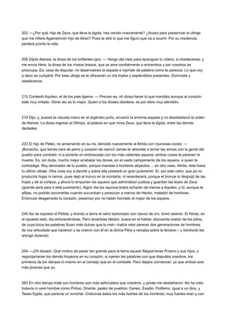 202 —¿Por qué, hija de Zeus, que lleva la égida, has venido nuevamente? ¿Acaso para presenciar el ultraje
que me infiere Agamemnón hijo de Atreo? Pues te diré lo que me figuro que va a ocurrir: Por su insolencia
perderá pronto la vida.

206 Díjole Atenea, la diosa de los brillantes ojos: — Vengo del cielo para apaciguar tu cólera, si obedecieres; y
me envía Hera, la diosa de los níveos brazos, que os ama cordialmente a entrambos y por vosotros se
preocupa. Ea, cesa de disputar, no desenvaines la espada e injúriale de palabra como te parezca. Lo que voy
a decir se cumplirá: Por este ultraje se te ofrecerán un día triples y espléndidos presentes. Domínate y
obedécenos.

215 Contestó Aquileo, el de los pies ligeros: — Preciso es, oh diosa hacer lo que mandáis aunque el corazón
esté muy irritado. Obrar así es lo mejor. Quien a los dioses obedece, es por ellos muy atendido.

219 Dijo; y, puesta la robusta mano en el argénteo puño, envainó la enorme espada y no desobedeció la orden
de Atenea. La diosa regresó al Olimpo, al palacio en que mora Zeus, que lleva la égida, entre las demás
deidades.

223 El hijo de Peleo, no amainando en su ira, denostó nuevamente al Atrida con injuriosas voces: —
¡Borracho, que tienes cara de perro y corazón de ciervo! Jamás te atreviste a tomar las armas con la gente del
pueblo para combatir, ni a ponerte en emboscada con los más valientes aqueos; ambas cosas te parecen la
muerte. Es, sin duda, mucho mejor arrebatar los dones, en el vasto campamento de los aqueos, a quien te
contradiga. Rey devorador de tu pueblo, porque mandas a hombres abyectos...; en otro caso, Atrida, éste fuera
tu último ultraje. Otra cosa voy a decirte y sobre ella prestaré un gran juramento: Sí, por este cetro, que ya no
producirá hojas ni ramos, pues dejó el tronco en la montaña; ni reverdecerá, porque el bronce lo despojó de las
hojas y de la corteza, y ahora lo empuñan los aqueos que administran justicia y guardan las leyes de Zeus
(grande será para ti este juramento). Algún día los aquivos todos echarán de menos a Aquileo, y tú, aunque te
aflijas, no podrás socorrerles cuando sucumban y perezcan a manos de Héctor, matador de hombres.
Entonces desgarrarás tu corazón, pesaroso por no haber honrado al mejor de los aqueos.

245 Así se expresó el Pelida; y tirando a tierra el cetro tachonado con clavos de oro, tomó asiento. El Atrida, en
el opuesto lado, iba enfureciéndose. Pero levantóse Néstor, suave en el hablar, elocuente orador de los pilios,
de cuya boca las palabras fluían más dulces que la miel—había visto perecer dos generaciones de hombres
de voz articulada que nacieron y se criaron con él en la divina Pilos y reinaba sobre la tercera— y benévolo les
arengó diciendo:

254 —¡Oh dioses! ,Qué motivo de pesar tan grande para la tierra aquea! Alegraríanse Príamo y sus hijos, y
regocijaríanse los demás troyanos en su corazón, si oyeran las palabras con que disputáis vosotros, los
primeros de los dánaos lo mismo en el consejo que en el combate. Pero dejaos convencer, ya que ambos sois
más jóvenes que yo.

260 En otro tiempo traté con hombres aún más esforzados que vosotros, y jamás me desdeñaron. No he visto
todavía ni veré hombre como Piritoo, Driante, pastor de pueblos; Ceneo, Exadio, Polifemo, igual a un dios, y
Teseo Egida, que parecía un inmortal. Criáronse éstos los más fuertes de los hombres; muy fuertes eran y con

 