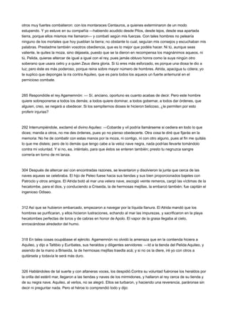 otros muy fuertes combatieron: con los montaraces Centauros, a quienes exterminaron de un modo
estupendo. Y yo estuve en su compañía —habiendo acudido desde Pilos, desde lejos, desde esa apartada
tierra, porque ellos mismos me llamaron— y combatí según mis fuerzas. Con tales hombres no pelearía
ninguno de los mortales que hoy pueblan la tierra; no obstante lo cual, seguían mis consejos y escuchaban mis
palabras. Prestadme también vosotros obediencia, que es lo mejor que podéis hacer. Ni tú, aunque seas
valiente, le quites la moza, sino déjasela, puesto que se la dieron en recompensa los magnánimos aqueos, ni
tú, Pelida, quieras altercar de igual a igual con el rey, pues jamás obtuvo honra como la suya ningún otro
soberano que usara cetro y a quien Zeus diera gloria. Si tú eres más esforzado, es porque una diosa te dio a
luz; pero éste es más poderoso, porque reina sobre mayor número de hombres. Atrida, apacigua tu cólera; yo
te suplico que depongas la ira contra Aquileo, que es para todos los aqueos un fuerte antemural en el
pernicioso combate.

285 Respondióle el rey Agamemnón: — Sí, anciano, oportuno es cuanto acabas de decir. Pero este hombre
quiere sobreponerse a todos los demás; a todos quiere dominar, a todos gobernar, a todos dar órdenes, que
alguien, creo, se negará a obedecer. Si los sempiternos dioses le hicieron belicoso, ¿le permiten por esto
proferir injurias?

292 Interrumpiéndole, exclamó el divino Aquileo: —Cobarde y vil podría llamárseme si cediera en todo lo que
dices; manda a otros, no me des órdenes, pues yo no pienso obedecerte. Otra cosa te diré que fijarás en la
memoria: No he de combatir con estas manos por la moza, ni contigo, ni con otro alguno, pues al fin me quitáis
lo que me disteis; pero de lo demás que tengo cabe a la veloz nave negra, nada podrías llevarte tomándolo
contra mi voluntad. Y si no, ea, inténtalo, para que éstos se enteren también; presto tu negruzca sangre
correría en torno de mi lanza.

304 Después de altercar así con encontradas razones, se levantaron y disolvieron la junta que cerca de las
naves aqueas se celebraba. El hijo de Peleo fuese hacia sus tiendas y sus bien proporcionados bajeles con
Patroclo y otros amigos. El Atrida botó al mar una velera nave, escogió veinte remeros, cargó las víctimas de la
hecatombe, para el dios, y conduciendo a Criseida, la de hermosas mejillas, la embarcó también; fue capitán el
ingenioso Odiseo.

312 Así que se hubieron embarcado, empezaron a navegar por la líquida llanura. El Atrida mandó que los
hombres se purificaran, y ellos hicieron lustraciones, echando al mar las impurezas, y sacrificaron en la playa
hecatombes perfectas de toros y de cabras en honor de Apolo. El vapor de la grasa llegaba al cielo,
enroscándose alrededor del humo.

318 En tales cosas ocupábase el ejército. Agamemnón no olvidó la amenaza que en la contienda hiciera a
Aquileo, y dijo a Taltibio y Euríbates, sus heraldos y diligentes servidores: —Id a la tienda del Pelida Aquileo, y
asiendo de la mano a Briseida, la de hermosas mejillas traedla acá; y si no os la diere, iré yo con otros a
quitársela y todavía le será más duro.

326 Hablándoles de tal suerte y con altaneras voces, los despidió.Contra su voluntad fuéronse los heraldos por
la orilla del estéril mar, llegaron a las tiendas y naves de los mirmidones, y hallaron al rey cerca de su tienda y
de su negra nave. Aquileo, al verlos, no se alegró. Ellos se turbaron, y haciendo una reverencia, paráronse sin
decir ni preguntar nada. Pero el héroe lo comprendió todo y dijo:

 