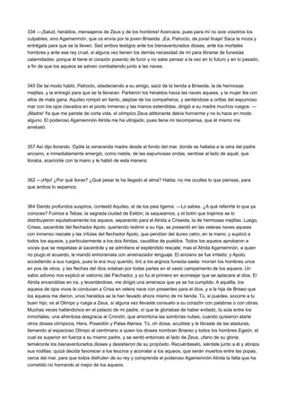 334 —¡Salud, heraldos, mensajeros de Zeus y de los hombres! Acercaos; pues para mí no sois vosotros los
culpables, sino Agamemnón, que os envía por la joven Briseida. ¡Ea, Patroclo, de jovial linaje! Saca la moza y
entrégala para que se la lleven. Sed ambos testigos ante los bienaventurados dioses, ante los mortales
hombres y ante ese rey cruel, si alguna vez tienen los demás necesidad de mí para librarse de funestas
calamidades; porque él tiene el corazón poseído de furor y no sabe pensar a la vez en lo futuro y en lo pasado,
a fin de que los aqueos se salven combatiendo junto a las naves.

345 De tal modo habló. Patroclo, obedeciendo a su amigo, sacó de la tienda a Briseida, la de hermosas
mejillas, y la entregó para que se la llevaran. Partieron los heraldos hacia las naves aqueas, y la mujer iba con
ellos de mala gana. Aquileo rompió en llanto, alejóse de los compañeros, y sentándose a orillas del espumoso
mar con los ojos clavados en el ponto inmenso y las manos extendidas, dirigió a su madre muchos ruegos: —
¡Madre! Ya que me pariste de corta vida, el olímpico Zeus altitonante debía honrarme y no lo hace en modo
alguno. El poderoso Agamemnón Atrida me ha ultrajado, pues tiene mi recompensa, que él mismo me
arrebató.

357 Así dijo llorando. Oyóle la veneranda madre desde el fondo del mar, donde se hallaba a la vera del padre
anciano, e inmediatamente emergió, como niebla, de las espumosas ondas, sentóse al lado de aquél, que
lloraba, acaricióle con la mano y le habló de esta manera:

362 —¡Hijo! ¿Por qué lloras? ¿Qué pesar te ha llegado al alma? Habla; no me ocultes lo que piensas, para
que ambos lo sepamos.

364 Dando profundos suspiros, contestó Aquileo, el de los pies ligeros: —Lo sabes. ¿A qué referirte lo que ya
conoces? Fuimos a Tebas, la sagrada ciudad de Eetión; la saqueamos, y el botín que trajimos se lo
distribuyeron equitativamente los aqueos, separando para el Atrida a Criseida, la de hermosas mejillas. Luego,
Crises, sacerdote del flechador Apolo, queriendo redimir a su hija, se presentó en las veleras naves aqueas
con inmenso rescate y las ínfulas del flechador Apolo, que pendían del áureo cetro, en la mano; y suplicó a
todos los aqueos, y particularmente a los dos Atridas, caudillos de pueblos. Todos los aqueos aprobaron a
voces que se respetase al sacerdote y se admitiera el espléndido rescate; mas el Atrida Agamemnón, a quien
no plugo el acuerdo, le mandó enhoramala con amenazador lenguaje. El anciano se fue irritado; y Apolo,
accediendo a sus ruegos, pues le era muy querido, tiró a los argivos funesta saeta: morían los hombres unos
en pos de otros, y las flechas del dios volaban por todas partes en el vasto campamento de los aqueos. Un
sabio adivino nos explicó el vaticinio del Flechador, y yo fui el primero en aconsejar que se aplacara al dios. El
Atrida encendióse en ira, y levantándose, me dirigió una amenaza que ya se ha cumplido. A aquélla, los
aqueos de ojos vivos la conducen a Crisa en velera nave con presentes para el dios, y a la hija de Briseo que
los aqueos me dieron, unos heraldos se la han llevado ahora mismo de mi tienda. Tú, si puedes, socorre a tu
buen hijo; ve al Olimpo y ruega a Zeus, si alguna vez llevaste consuelo a su corazón con palabras o con obras.
Muchas veces hallándonos en el palacio de mi padre, oí que te gloriabas de haber evitado, tú sola entre los
inmortales, una afrentosa desgracia al Cronión, que amontona las sombrías nubes, cuando quisieron atarle
otros dioses olímpicos, Hera, Poseidón y Palas Atenea. Tú, oh diosa, acudiste y le libraste de las ataduras,
llamando al espacioso Olimpo al centímano a quien los dioses nombran Briareo y todos los hombres Egeón, el
cual es superior en fuerza a su mismo padre, y se sentó entonces al lado de Zeus, ufano de su gloria;
temiéronle los bienaventurados dioses y desistieron de su propósito. Recuérdaselo, siéntate junto a él y abraza
sus rodillas: quizá decida favorecer a los teucros y acorralar a los aqueos, que serán muertos entre las popas,
cerca del mar, para que todos disfruten de su rey y comprenda el poderoso Agamemnón Atrida la falta que ha
cometido no honrando al mejor de los aqueos.

 
