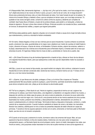 413 Respondióle Tetis, derramando lágrimas: — ¡Ay hijo mío! ¿Por qué te he criado, si en hora aciaga te di a
luz? ¡Ojalá estuvieras en las naves sin llanto ni pena, ya que tu vida ha de ser corta, de no larga duración!
Ahora eres juntamente de breve vida y el más infortunado de todos. Con hado funesto te parí en el palacio. Yo
misma iré al nevado Olimpo y hablaré a Zeus, que se complace en lanzar rayos, por si se deja convencer. Tú
quédate en las naves de ligero andar, conserva la cólera contra los aqueos y abstente por completo de
combatir. Ayer fuese Zeus al Océano, al país de los probos etíopes, para asistir a un banquete, y todos los
dioses le siguieron. De aquí a doce días volverá al Olimpo. Entonces acudiré a la morada de Zeus, sustentada
en bronce; le abrazaré las rodillas, y espero que lograré persuadirle.

428 Dichas estas palabras partió, dejando a Aquileo con el corazón irritado a causa de la mujer de bella cintura
que violentamente y contra su voluntad le habían arrebatado.

431 En tanto, Odiseo llegaba a Crisa con las víctimas para la sacra hecatombe. Cuando arribaron al profundo
puerto, amainaron las velas, guardándolas en la negra nave; abatieron por medio de cuerdas el mástil hasta la
crujía; y llevaron el buque, a fuerza de remos, al fondeadero. Echaron anclas y ataron las amarras, saltaron a
la playa, desembarcaron las víctimas de la hecatombe para el flechador Apolo y Criseida salió de la nave que
atraviesa el ponto. El ingenioso Odiseo llevó la moza al altar y, poniéndola en manos de su padre, dijo:

442 —¡Oh Crises! Envíame el rey de hombres Agamemnón a traerte la hija y ofrecer en favor de los dánaos
una sagrada hecatombe a Apolo, para que aplaquemos a este dios que tan deplorables males ha causado a
los aqueos.

446 Dijo, y puso en sus manos la hija amada, que aquél recibió con alegría. Acto continuo, ordenaron la sacra
hecatombe en torno del bien construido altar, laváronse las manos y tomaron harina con sal. Y Crises oró en
alta voz y con las manos levantadas.

451 —¡Oyeme, tú que llevas arco de plata, proteges a Crisa y a la divina Cila e imperas en Ténedos
poderosamente! Me escuchaste cuando te supliqué, y para honrarme, oprimiste duramente al ejército aqueo;
pues ahora cúmpleme este voto: ¡Aleja ya de los dánaos la abominable peste!

457 Tal fue su plegaria, y Febo Apolo le oyó. Hecha la rogativa y esparcida la harina con sal, cogieron las
víctimas por la cabeza, que tiraron hacia atrás, y las degollaron y desollaron; en seguida cortaron los muslos, y
después de cubrirlos con doble capa de grasa y de carne cruda en pedacitos, el anciano los puso sobre leña
encendida y los roció de negro vino. Cerca de él, unos jóvenes tenían en las manos asadores de cinco puntas.
Quemados los muslos, probaron las entrañas; y descuartizando lo demás, atravesáronlo con pinchos, lo
asaron cuidadosamente y lo retiraron del fuego. Terminada la faena y dispuesto el banquete, comieron, y nadie
careció de su respectiva porción. Cuando hubieron satisfecho el deseo de comer y de beber, los mancebos
llenaron las crateras y distribuyeron el vino a todos los presentes después de haber ofrecido en copas las
primicias. Y durante el día los aqueos aplacaron al dios con el canto, entonando un hermoso peán al flechador
Apolo, que les oía con el corazón complacido.

475 Cuando el sol se puso y sobrevino la noche, durmieron cabe a las amarras del buque. Mas, así que
apareció la hija de la mañana, la Eos de rosados dedos, hiciéronse a la mar para volver al espacioso
campamento aqueo, y el flechador Apolo les envió próspero viento. Izaron el mástil, descogieron las velas, que
hinchó el viento, y las purpúreas ondas resonaban en torno de la quilla mientras la nave corría siguiendo su

 