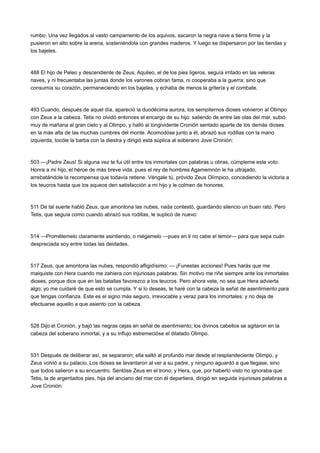 rumbo. Una vez llegados al vasto campamento de los aquivos, sacaron la negra nave a tierra firme y la
pusieron en alto sobre la arena, sosteniéndola con grandes maderos. Y luego se dispersaron por las tiendas y
los bajeles.

488 El hijo de Peleo y descendiente de Zeus, Aquileo, el de los pies ligeros, seguía irritado en las veleras
naves, y ni frecuentaba las juntas donde los varones cobran fama, ni cooperaba a la guerra; sino que
consumía su corazón, permaneciendo en los bajeles, y echaba de menos la gritería y el combate.

493 Cuando, después de aquel día, apareció la duodécima aurora, los sempiternos dioses volvieron al Olimpo
con Zeus a la cabeza. Tetis no olvidó entonces el encargo de su hijo: saliendo de entre las olas del mar, subió
muy de mañana al gran cielo y al Olimpo, y halló al longividente Cronión sentado aparte de los demás dioses
en la más alta de las muchas cumbres del monte. Acomodóse junto a él, abrazó sus rodillas con la mano
izquierda, tocóle la barba con la diestra y dirigió esta súplica al soberano Jove Cronión:

503 —¡Padre Zeus! Si alguna vez te fui útil entre los inmortales con palabras u obras, cúmpleme este voto:
Honra a mi hijo, el héroe de más breve vida, pues el rey de hombres Agamemnón le ha ultrajado,
arrebatándole la recompensa que todavía retiene. Véngale tú, próvido Zeus Olímpico, concediendo la victoria a
los teucros hasta que los aqueos den satisfacción a mi hijo y le colmen de honores.

511 De tal suerte habló Zeus, que amontona las nubes, nada contestó, guardando silencio un buen rato. Pero
Tetis, que seguía como cuando abrazó sus rodillas, le suplicó de nuevo:

514 —Prométemelo claramente asintiendo, o niégamelo —pues en ti no cabe el temor— para que sepa cuán
despreciada soy entre todas las deidades.

517 Zeus, que amontona las nubes, respondió afligidísimo: — ¡Funestas acciones! Pues harás que me
malquiste con Hera cuando me zahiera con injuriosas palabras. Sin motivo me riñe siempre ante los inmortales
dioses, porque dice que en las batallas favorezco a los teucros. Pero ahora vete, no sea que Hera advierta
algo; yo me cuidaré de que esto se cumpla. Y si lo deseas, te haré con la cabeza la señal de asentimiento para
que tengas confianza. Este es el signo más seguro, irrevocable y veraz para los inmortales; y no deja de
efectuarse aquello a que asiento con la cabeza.

528 Dijo el Cronión, y bajó las negras cejas en señal de asentimiento; los divinos cabellos se agitaron en la
cabeza del soberano inmortal, y a su influjo estremecióse el dilatado Olimpo.

531 Después de deliberar así, se separaron; ella saltó al profundo mar desde el resplandeciente Olimpo, y
Zeus volvió a su palacio. Los dioses se levantaron al ver a su padre, y ninguno aguardó a que llegase, sino
que todos salieron a su encuentro. Sentóse Zeus en el trono; y Hera, que, por haberlo visto no ignoraba que
Tetis, la de argentados pies, hija del anciano del mar con él departiera, dirigió en seguida injuriosas palabras a
Jove Cronión:

 