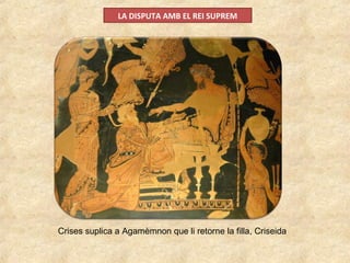 LA DISPUTA AMB EL REI SUPREM
Crises suplica a Agamèmnon que li retorne la filla, Criseida
 