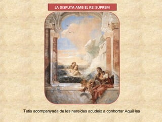 LA DISPUTA AMB EL REI SUPREM
Tetis acompanyada de les nereides acudeix a conhortar Aquil·les
 