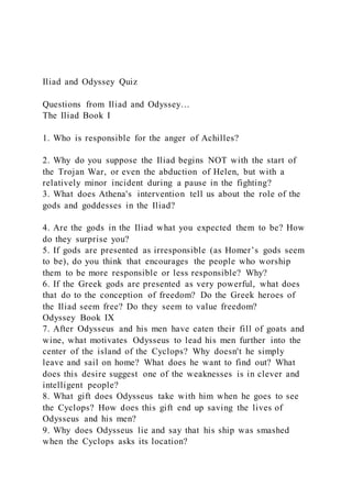 Iliad and Odyssey Quiz
Questions from Iliad and Odyssey…
The Iliad Book I
1. Who is responsible for the anger of Achilles?
2. Why do you suppose the Iliad begins NOT with the start of
the Trojan War, or even the abduction of Helen, but with a
relatively minor incident during a pause in the fighting?
3. What does Athena's intervention tell us about the role of the
gods and goddesses in the Iliad?
4. Are the gods in the Iliad what you expected them to be? How
do they surprise you?
5. If gods are presented as irresponsible (as Homer’s gods seem
to be), do you think that encourages the people who worship
them to be more responsible or less responsible? Why?
6. If the Greek gods are presented as very powerful, what does
that do to the conception of freedom? Do the Greek heroes of
the Iliad seem free? Do they seem to value freedom?
Odyssey Book IX
7. After Odysseus and his men have eaten their fill of goats and
wine, what motivates Odysseus to lead his men further into the
center of the island of the Cyclops? Why doesn't he simply
leave and sail on home? What does he want to find out? What
does this desire suggest one of the weaknesses is in clever and
intelligent people?
8. What gift does Odysseus take with him when he goes to see
the Cyclops? How does this gift end up saving the lives of
Odysseus and his men?
9. Why does Odysseus lie and say that his ship was smashed
when the Cyclops asks its location?
 
