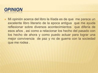 OPINION
 Mi opinión acerca del libro la Ilíada es de que me parece un
excelente libro literario de la epoca antigua que me ayuda
reflexionar sobre diversos acontecimientos que difería de
esos años , asi como a relacionar los hecho del pasado con
los hecho de ahora y como puedo actuar para lograr una
mejor convivencia de paz y no de guerra con la sociedad
que me rodea .
 